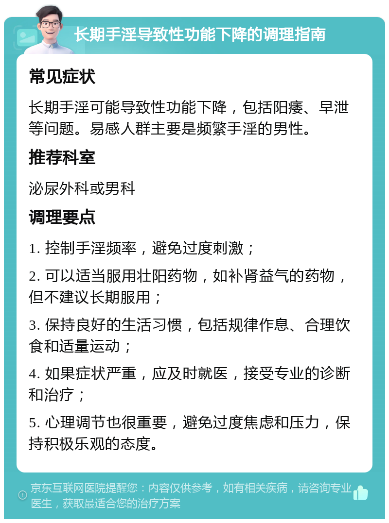 长期手淫导致性功能下降的调理指南 常见症状 长期手淫可能导致性功能下降，包括阳痿、早泄等问题。易感人群主要是频繁手淫的男性。 推荐科室 泌尿外科或男科 调理要点 1. 控制手淫频率，避免过度刺激； 2. 可以适当服用壮阳药物，如补肾益气的药物，但不建议长期服用； 3. 保持良好的生活习惯，包括规律作息、合理饮食和适量运动； 4. 如果症状严重，应及时就医，接受专业的诊断和治疗； 5. 心理调节也很重要，避免过度焦虑和压力，保持积极乐观的态度。