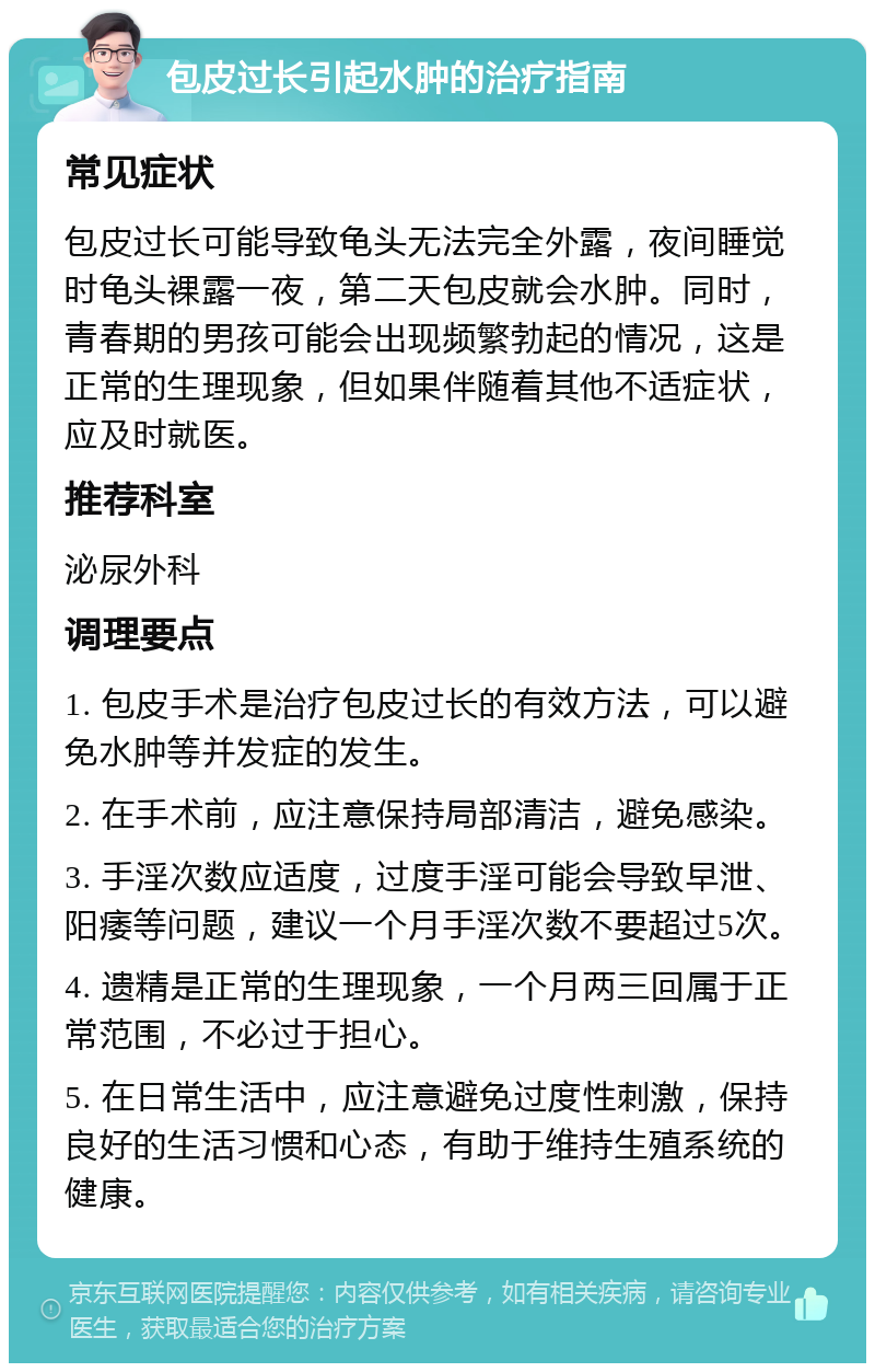 包皮过长引起水肿的治疗指南 常见症状 包皮过长可能导致龟头无法完全外露，夜间睡觉时龟头裸露一夜，第二天包皮就会水肿。同时，青春期的男孩可能会出现频繁勃起的情况，这是正常的生理现象，但如果伴随着其他不适症状，应及时就医。 推荐科室 泌尿外科 调理要点 1. 包皮手术是治疗包皮过长的有效方法，可以避免水肿等并发症的发生。 2. 在手术前，应注意保持局部清洁，避免感染。 3. 手淫次数应适度，过度手淫可能会导致早泄、阳痿等问题，建议一个月手淫次数不要超过5次。 4. 遗精是正常的生理现象，一个月两三回属于正常范围，不必过于担心。 5. 在日常生活中，应注意避免过度性刺激，保持良好的生活习惯和心态，有助于维持生殖系统的健康。