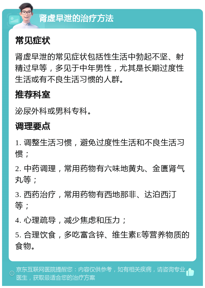 肾虚早泄的治疗方法 常见症状 肾虚早泄的常见症状包括性生活中勃起不坚、射精过早等，多见于中年男性，尤其是长期过度性生活或有不良生活习惯的人群。 推荐科室 泌尿外科或男科专科。 调理要点 1. 调整生活习惯，避免过度性生活和不良生活习惯； 2. 中药调理，常用药物有六味地黄丸、金匮肾气丸等； 3. 西药治疗，常用药物有西地那非、达泊西汀等； 4. 心理疏导，减少焦虑和压力； 5. 合理饮食，多吃富含锌、维生素E等营养物质的食物。