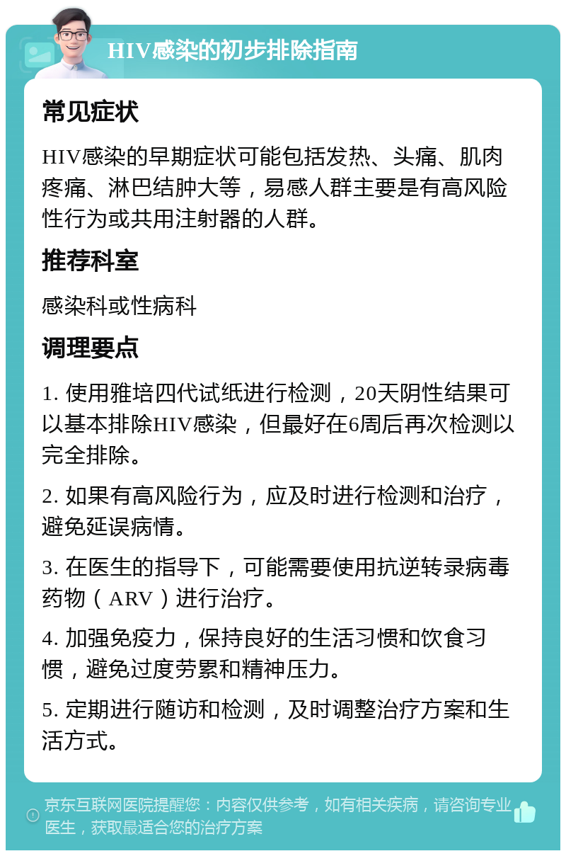 HIV感染的初步排除指南 常见症状 HIV感染的早期症状可能包括发热、头痛、肌肉疼痛、淋巴结肿大等，易感人群主要是有高风险性行为或共用注射器的人群。 推荐科室 感染科或性病科 调理要点 1. 使用雅培四代试纸进行检测，20天阴性结果可以基本排除HIV感染，但最好在6周后再次检测以完全排除。 2. 如果有高风险行为，应及时进行检测和治疗，避免延误病情。 3. 在医生的指导下，可能需要使用抗逆转录病毒药物（ARV）进行治疗。 4. 加强免疫力，保持良好的生活习惯和饮食习惯，避免过度劳累和精神压力。 5. 定期进行随访和检测，及时调整治疗方案和生活方式。