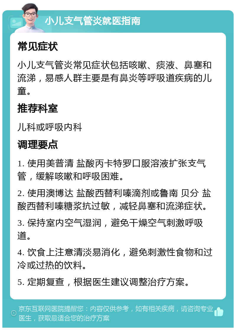 小儿支气管炎就医指南 常见症状 小儿支气管炎常见症状包括咳嗽、痰液、鼻塞和流涕，易感人群主要是有鼻炎等呼吸道疾病的儿童。 推荐科室 儿科或呼吸内科 调理要点 1. 使用美普清 盐酸丙卡特罗口服溶液扩张支气管，缓解咳嗽和呼吸困难。 2. 使用澳博达 盐酸西替利嗪滴剂或鲁南 贝分 盐酸西替利嗪糖浆抗过敏，减轻鼻塞和流涕症状。 3. 保持室内空气湿润，避免干燥空气刺激呼吸道。 4. 饮食上注意清淡易消化，避免刺激性食物和过冷或过热的饮料。 5. 定期复查，根据医生建议调整治疗方案。