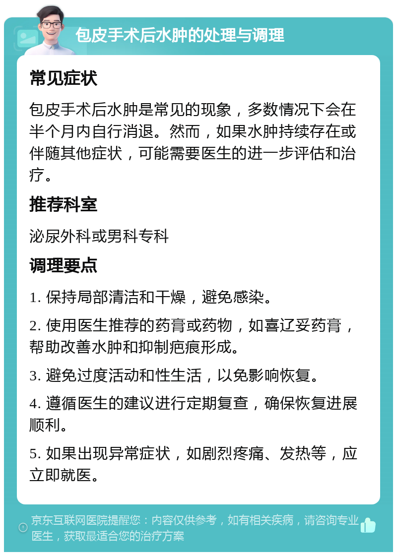 包皮手术后水肿的处理与调理 常见症状 包皮手术后水肿是常见的现象，多数情况下会在半个月内自行消退。然而，如果水肿持续存在或伴随其他症状，可能需要医生的进一步评估和治疗。 推荐科室 泌尿外科或男科专科 调理要点 1. 保持局部清洁和干燥，避免感染。 2. 使用医生推荐的药膏或药物，如喜辽妥药膏，帮助改善水肿和抑制疤痕形成。 3. 避免过度活动和性生活，以免影响恢复。 4. 遵循医生的建议进行定期复查，确保恢复进展顺利。 5. 如果出现异常症状，如剧烈疼痛、发热等，应立即就医。