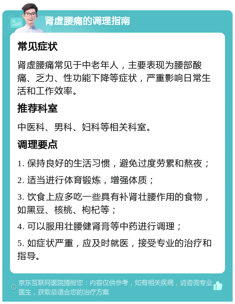 肾虚腰痛的调理指南 常见症状 肾虚腰痛常见于中老年人，主要表现为腰部酸痛、乏力、性功能下降等症状，严重影响日常生活和工作效率。 推荐科室 中医科、男科、妇科等相关科室。 调理要点 1. 保持良好的生活习惯，避免过度劳累和熬夜； 2. 适当进行体育锻炼，增强体质； 3. 饮食上应多吃一些具有补肾壮腰作用的食物，如黑豆、核桃、枸杞等； 4. 可以服用壮腰健肾膏等中药进行调理； 5. 如症状严重，应及时就医，接受专业的治疗和指导。