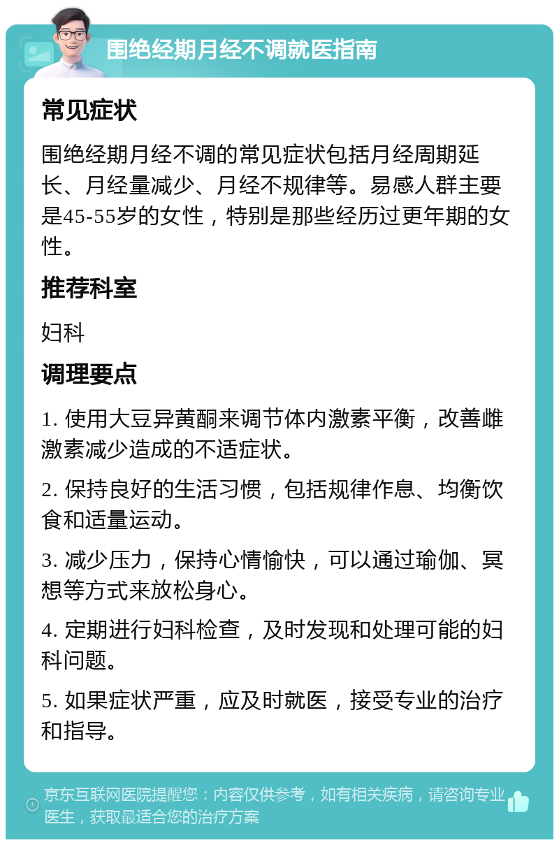 围绝经期月经不调就医指南 常见症状 围绝经期月经不调的常见症状包括月经周期延长、月经量减少、月经不规律等。易感人群主要是45-55岁的女性，特别是那些经历过更年期的女性。 推荐科室 妇科 调理要点 1. 使用大豆异黄酮来调节体内激素平衡，改善雌激素减少造成的不适症状。 2. 保持良好的生活习惯，包括规律作息、均衡饮食和适量运动。 3. 减少压力，保持心情愉快，可以通过瑜伽、冥想等方式来放松身心。 4. 定期进行妇科检查，及时发现和处理可能的妇科问题。 5. 如果症状严重，应及时就医，接受专业的治疗和指导。