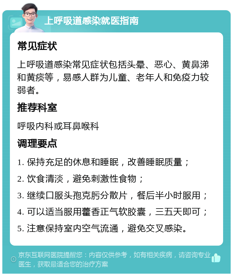 上呼吸道感染就医指南 常见症状 上呼吸道感染常见症状包括头晕、恶心、黄鼻涕和黄痰等，易感人群为儿童、老年人和免疫力较弱者。 推荐科室 呼吸内科或耳鼻喉科 调理要点 1. 保持充足的休息和睡眠，改善睡眠质量； 2. 饮食清淡，避免刺激性食物； 3. 继续口服头孢克肟分散片，餐后半小时服用； 4. 可以适当服用藿香正气软胶囊，三五天即可； 5. 注意保持室内空气流通，避免交叉感染。