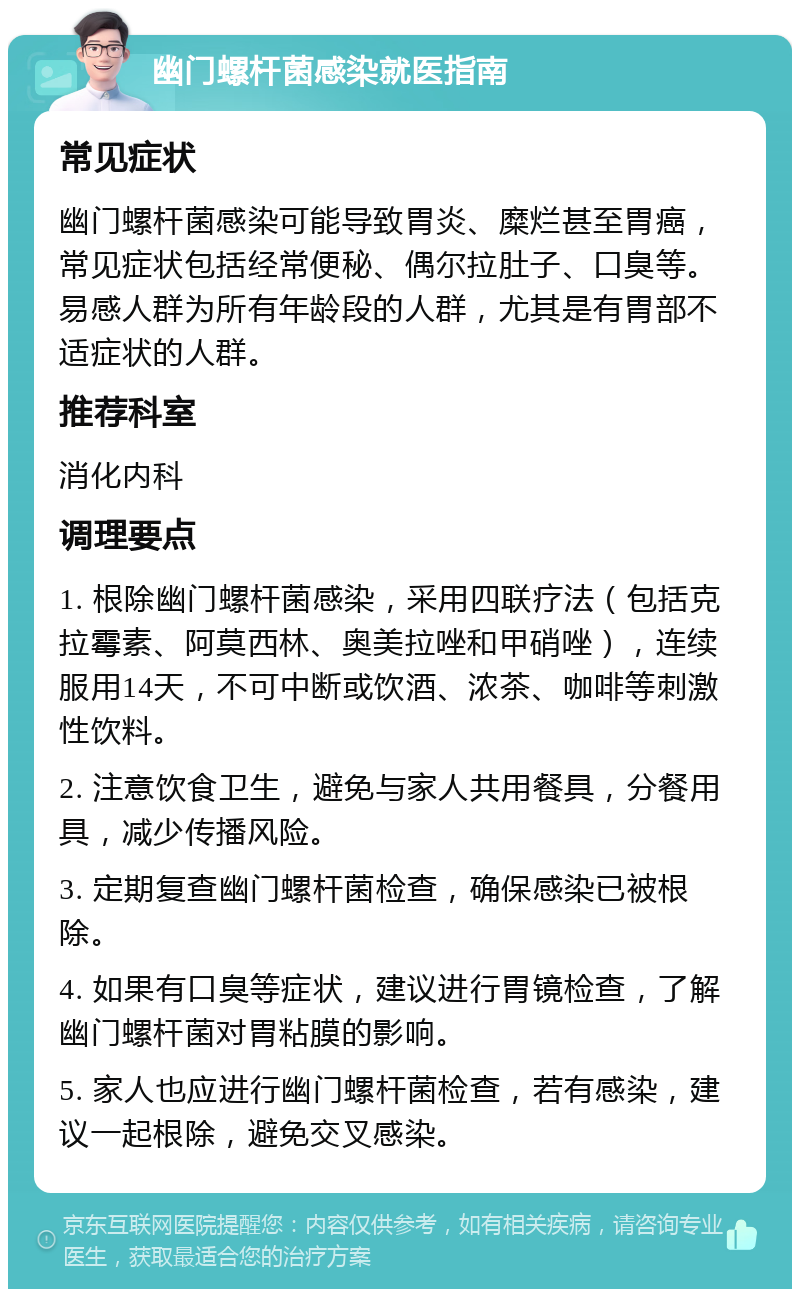 幽门螺杆菌感染就医指南 常见症状 幽门螺杆菌感染可能导致胃炎、糜烂甚至胃癌，常见症状包括经常便秘、偶尔拉肚子、口臭等。易感人群为所有年龄段的人群，尤其是有胃部不适症状的人群。 推荐科室 消化内科 调理要点 1. 根除幽门螺杆菌感染，采用四联疗法（包括克拉霉素、阿莫西林、奥美拉唑和甲硝唑），连续服用14天，不可中断或饮酒、浓茶、咖啡等刺激性饮料。 2. 注意饮食卫生，避免与家人共用餐具，分餐用具，减少传播风险。 3. 定期复查幽门螺杆菌检查，确保感染已被根除。 4. 如果有口臭等症状，建议进行胃镜检查，了解幽门螺杆菌对胃粘膜的影响。 5. 家人也应进行幽门螺杆菌检查，若有感染，建议一起根除，避免交叉感染。