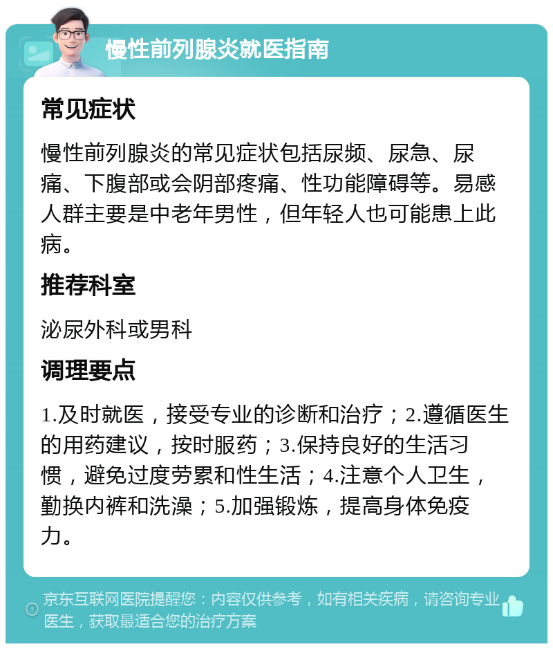 慢性前列腺炎就医指南 常见症状 慢性前列腺炎的常见症状包括尿频、尿急、尿痛、下腹部或会阴部疼痛、性功能障碍等。易感人群主要是中老年男性，但年轻人也可能患上此病。 推荐科室 泌尿外科或男科 调理要点 1.及时就医，接受专业的诊断和治疗；2.遵循医生的用药建议，按时服药；3.保持良好的生活习惯，避免过度劳累和性生活；4.注意个人卫生，勤换内裤和洗澡；5.加强锻炼，提高身体免疫力。