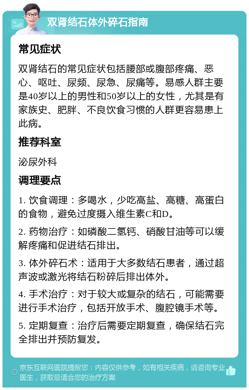 双肾结石体外碎石指南 常见症状 双肾结石的常见症状包括腰部或腹部疼痛、恶心、呕吐、尿频、尿急、尿痛等。易感人群主要是40岁以上的男性和50岁以上的女性，尤其是有家族史、肥胖、不良饮食习惯的人群更容易患上此病。 推荐科室 泌尿外科 调理要点 1. 饮食调理：多喝水，少吃高盐、高糖、高蛋白的食物，避免过度摄入维生素C和D。 2. 药物治疗：如磷酸二氢钙、硝酸甘油等可以缓解疼痛和促进结石排出。 3. 体外碎石术：适用于大多数结石患者，通过超声波或激光将结石粉碎后排出体外。 4. 手术治疗：对于较大或复杂的结石，可能需要进行手术治疗，包括开放手术、腹腔镜手术等。 5. 定期复查：治疗后需要定期复查，确保结石完全排出并预防复发。