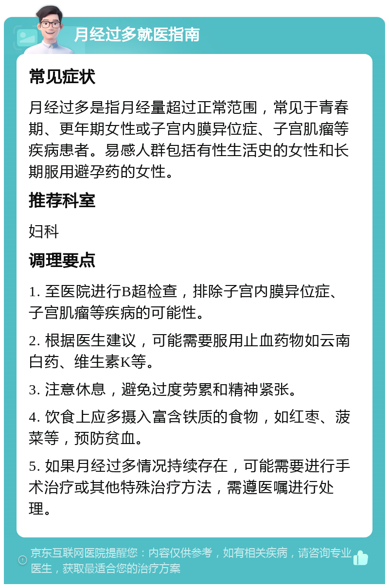 月经过多就医指南 常见症状 月经过多是指月经量超过正常范围，常见于青春期、更年期女性或子宫内膜异位症、子宫肌瘤等疾病患者。易感人群包括有性生活史的女性和长期服用避孕药的女性。 推荐科室 妇科 调理要点 1. 至医院进行B超检查，排除子宫内膜异位症、子宫肌瘤等疾病的可能性。 2. 根据医生建议，可能需要服用止血药物如云南白药、维生素K等。 3. 注意休息，避免过度劳累和精神紧张。 4. 饮食上应多摄入富含铁质的食物，如红枣、菠菜等，预防贫血。 5. 如果月经过多情况持续存在，可能需要进行手术治疗或其他特殊治疗方法，需遵医嘱进行处理。