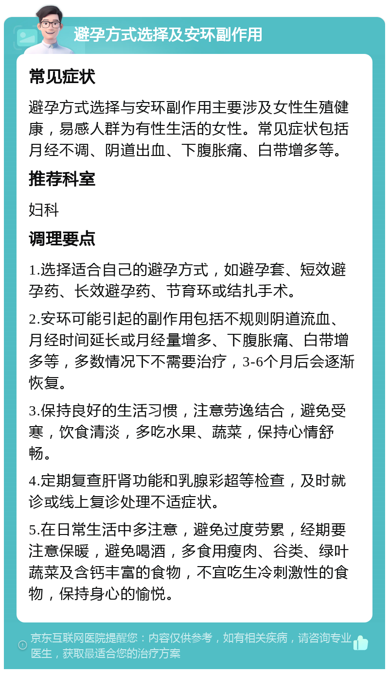 避孕方式选择及安环副作用 常见症状 避孕方式选择与安环副作用主要涉及女性生殖健康，易感人群为有性生活的女性。常见症状包括月经不调、阴道出血、下腹胀痛、白带增多等。 推荐科室 妇科 调理要点 1.选择适合自己的避孕方式，如避孕套、短效避孕药、长效避孕药、节育环或结扎手术。 2.安环可能引起的副作用包括不规则阴道流血、月经时间延长或月经量增多、下腹胀痛、白带增多等，多数情况下不需要治疗，3-6个月后会逐渐恢复。 3.保持良好的生活习惯，注意劳逸结合，避免受寒，饮食清淡，多吃水果、蔬菜，保持心情舒畅。 4.定期复查肝肾功能和乳腺彩超等检查，及时就诊或线上复诊处理不适症状。 5.在日常生活中多注意，避免过度劳累，经期要注意保暖，避免喝酒，多食用瘦肉、谷类、绿叶蔬菜及含钙丰富的食物，不宜吃生冷刺激性的食物，保持身心的愉悦。