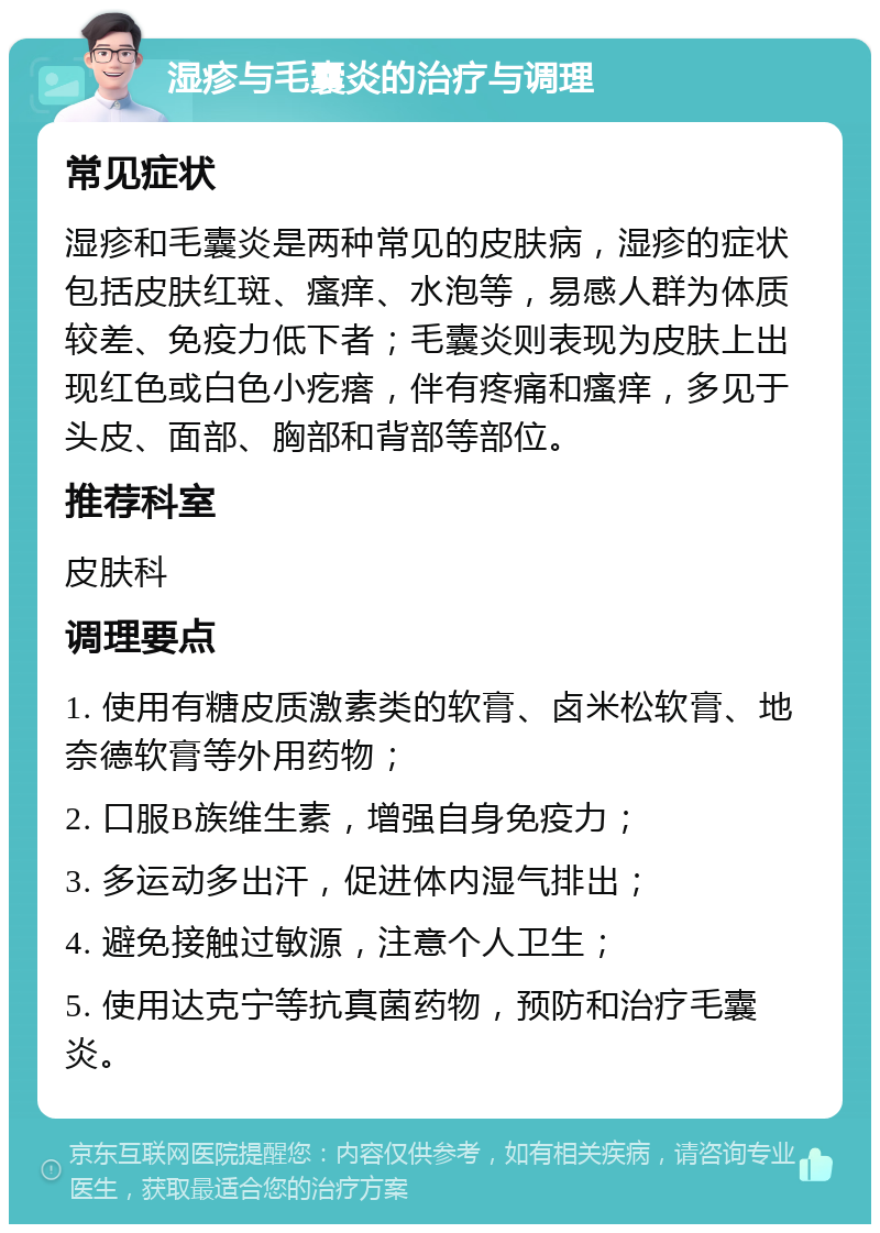 湿疹与毛囊炎的治疗与调理 常见症状 湿疹和毛囊炎是两种常见的皮肤病，湿疹的症状包括皮肤红斑、瘙痒、水泡等，易感人群为体质较差、免疫力低下者；毛囊炎则表现为皮肤上出现红色或白色小疙瘩，伴有疼痛和瘙痒，多见于头皮、面部、胸部和背部等部位。 推荐科室 皮肤科 调理要点 1. 使用有糖皮质激素类的软膏、卤米松软膏、地奈德软膏等外用药物； 2. 口服B族维生素，增强自身免疫力； 3. 多运动多出汗，促进体内湿气排出； 4. 避免接触过敏源，注意个人卫生； 5. 使用达克宁等抗真菌药物，预防和治疗毛囊炎。