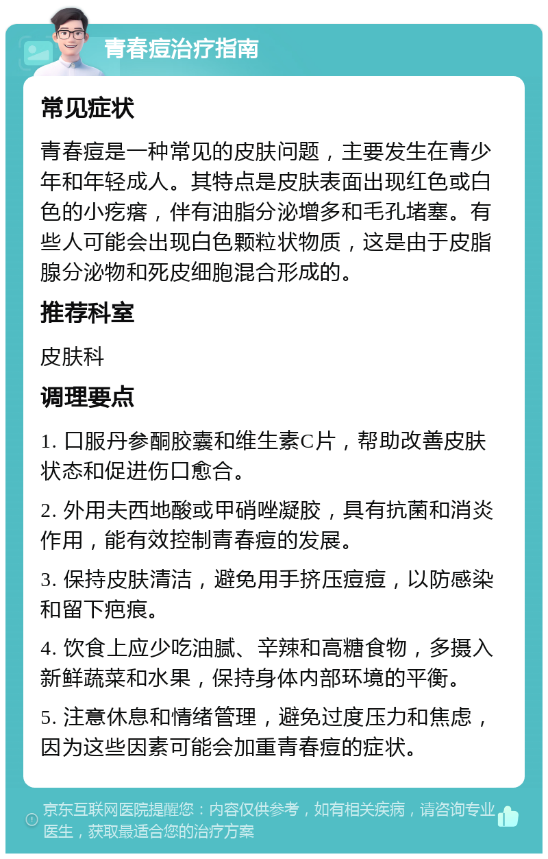 青春痘治疗指南 常见症状 青春痘是一种常见的皮肤问题，主要发生在青少年和年轻成人。其特点是皮肤表面出现红色或白色的小疙瘩，伴有油脂分泌增多和毛孔堵塞。有些人可能会出现白色颗粒状物质，这是由于皮脂腺分泌物和死皮细胞混合形成的。 推荐科室 皮肤科 调理要点 1. 口服丹参酮胶囊和维生素C片，帮助改善皮肤状态和促进伤口愈合。 2. 外用夫西地酸或甲硝唑凝胶，具有抗菌和消炎作用，能有效控制青春痘的发展。 3. 保持皮肤清洁，避免用手挤压痘痘，以防感染和留下疤痕。 4. 饮食上应少吃油腻、辛辣和高糖食物，多摄入新鲜蔬菜和水果，保持身体内部环境的平衡。 5. 注意休息和情绪管理，避免过度压力和焦虑，因为这些因素可能会加重青春痘的症状。