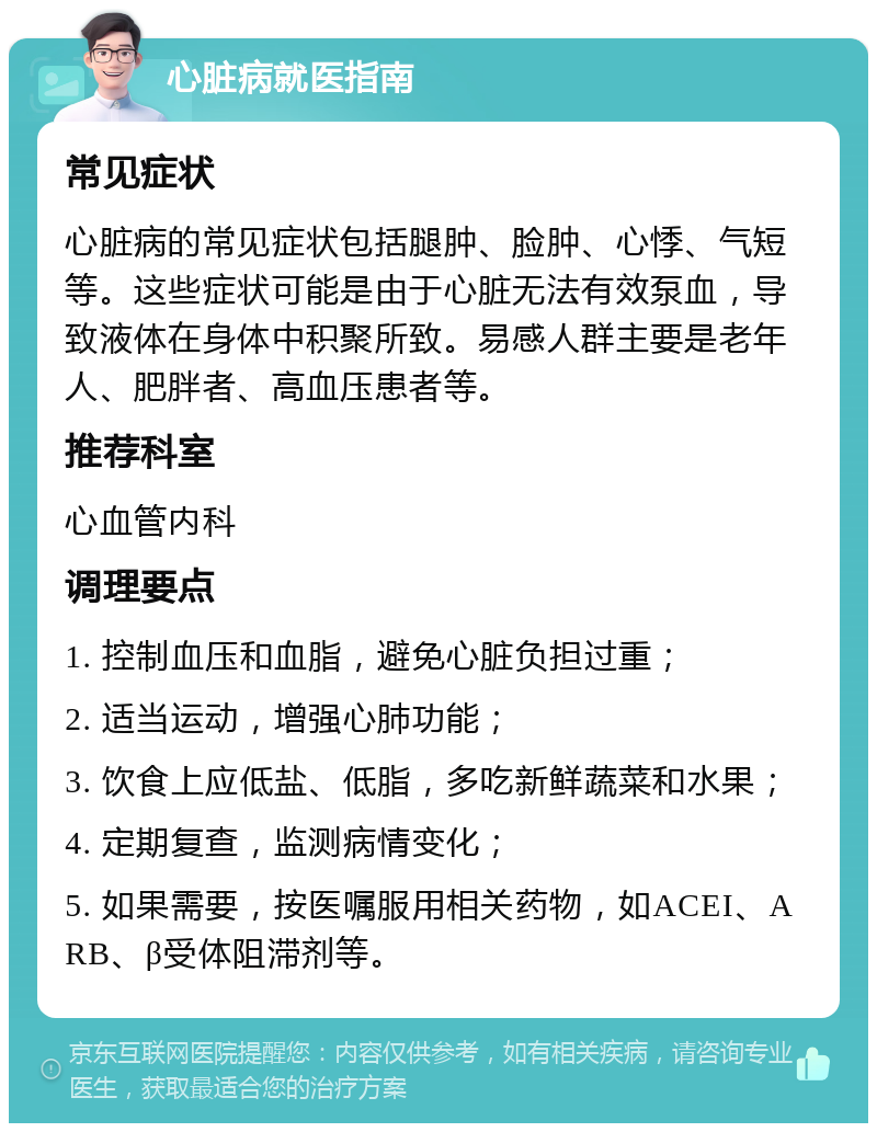 心脏病就医指南 常见症状 心脏病的常见症状包括腿肿、脸肿、心悸、气短等。这些症状可能是由于心脏无法有效泵血，导致液体在身体中积聚所致。易感人群主要是老年人、肥胖者、高血压患者等。 推荐科室 心血管内科 调理要点 1. 控制血压和血脂，避免心脏负担过重； 2. 适当运动，增强心肺功能； 3. 饮食上应低盐、低脂，多吃新鲜蔬菜和水果； 4. 定期复查，监测病情变化； 5. 如果需要，按医嘱服用相关药物，如ACEI、ARB、β受体阻滞剂等。