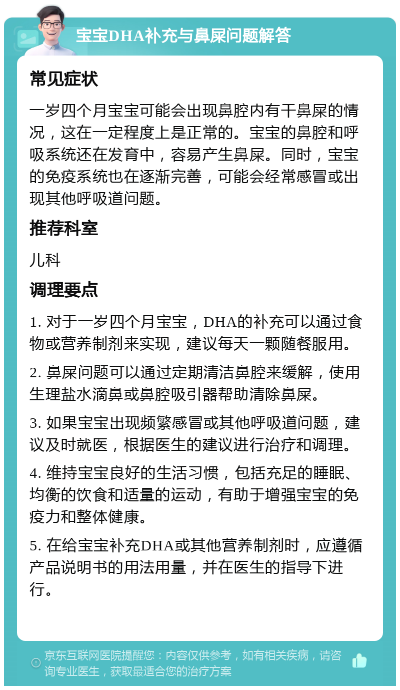 宝宝DHA补充与鼻屎问题解答 常见症状 一岁四个月宝宝可能会出现鼻腔内有干鼻屎的情况，这在一定程度上是正常的。宝宝的鼻腔和呼吸系统还在发育中，容易产生鼻屎。同时，宝宝的免疫系统也在逐渐完善，可能会经常感冒或出现其他呼吸道问题。 推荐科室 儿科 调理要点 1. 对于一岁四个月宝宝，DHA的补充可以通过食物或营养制剂来实现，建议每天一颗随餐服用。 2. 鼻屎问题可以通过定期清洁鼻腔来缓解，使用生理盐水滴鼻或鼻腔吸引器帮助清除鼻屎。 3. 如果宝宝出现频繁感冒或其他呼吸道问题，建议及时就医，根据医生的建议进行治疗和调理。 4. 维持宝宝良好的生活习惯，包括充足的睡眠、均衡的饮食和适量的运动，有助于增强宝宝的免疫力和整体健康。 5. 在给宝宝补充DHA或其他营养制剂时，应遵循产品说明书的用法用量，并在医生的指导下进行。