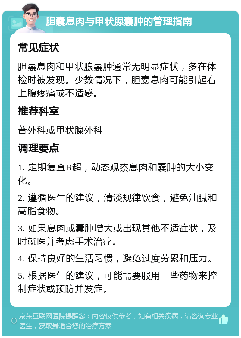 胆囊息肉与甲状腺囊肿的管理指南 常见症状 胆囊息肉和甲状腺囊肿通常无明显症状，多在体检时被发现。少数情况下，胆囊息肉可能引起右上腹疼痛或不适感。 推荐科室 普外科或甲状腺外科 调理要点 1. 定期复查B超，动态观察息肉和囊肿的大小变化。 2. 遵循医生的建议，清淡规律饮食，避免油腻和高脂食物。 3. 如果息肉或囊肿增大或出现其他不适症状，及时就医并考虑手术治疗。 4. 保持良好的生活习惯，避免过度劳累和压力。 5. 根据医生的建议，可能需要服用一些药物来控制症状或预防并发症。