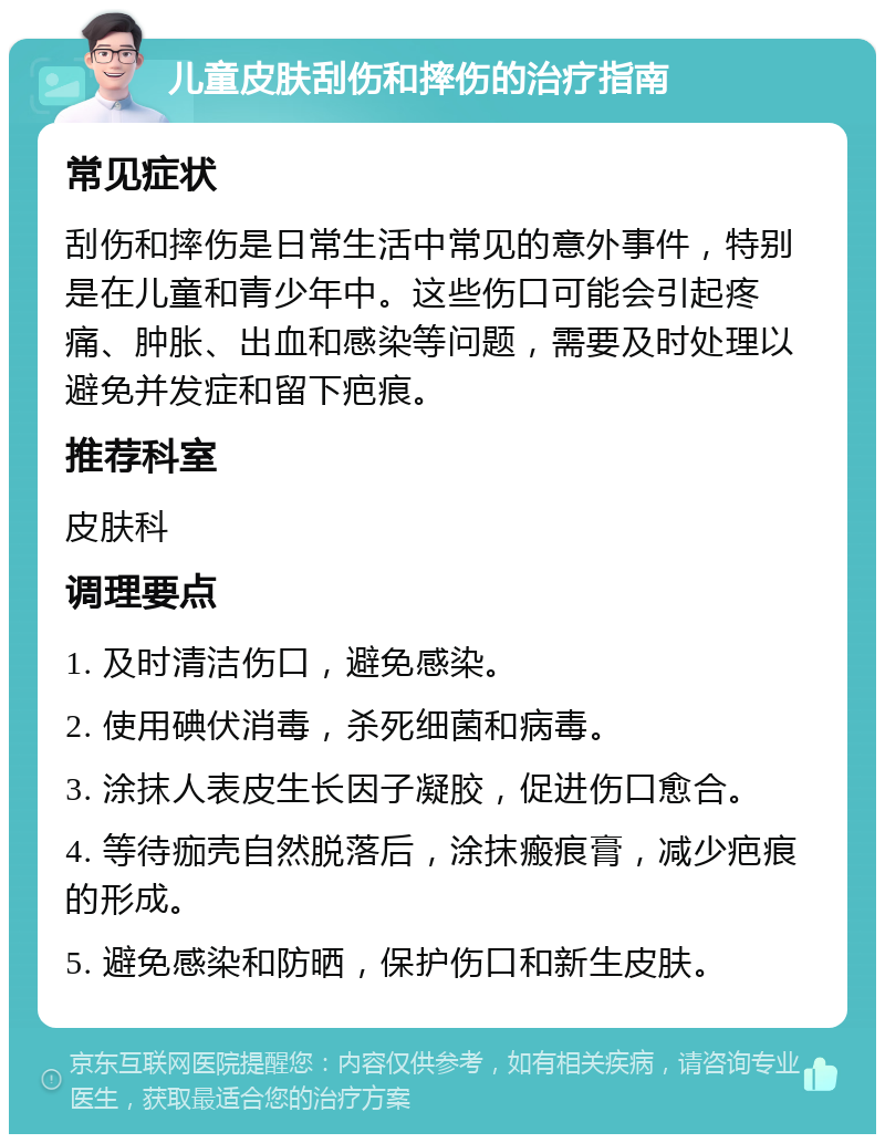 儿童皮肤刮伤和摔伤的治疗指南 常见症状 刮伤和摔伤是日常生活中常见的意外事件，特别是在儿童和青少年中。这些伤口可能会引起疼痛、肿胀、出血和感染等问题，需要及时处理以避免并发症和留下疤痕。 推荐科室 皮肤科 调理要点 1. 及时清洁伤口，避免感染。 2. 使用碘伏消毒，杀死细菌和病毒。 3. 涂抹人表皮生长因子凝胶，促进伤口愈合。 4. 等待痂壳自然脱落后，涂抹瘢痕膏，减少疤痕的形成。 5. 避免感染和防晒，保护伤口和新生皮肤。