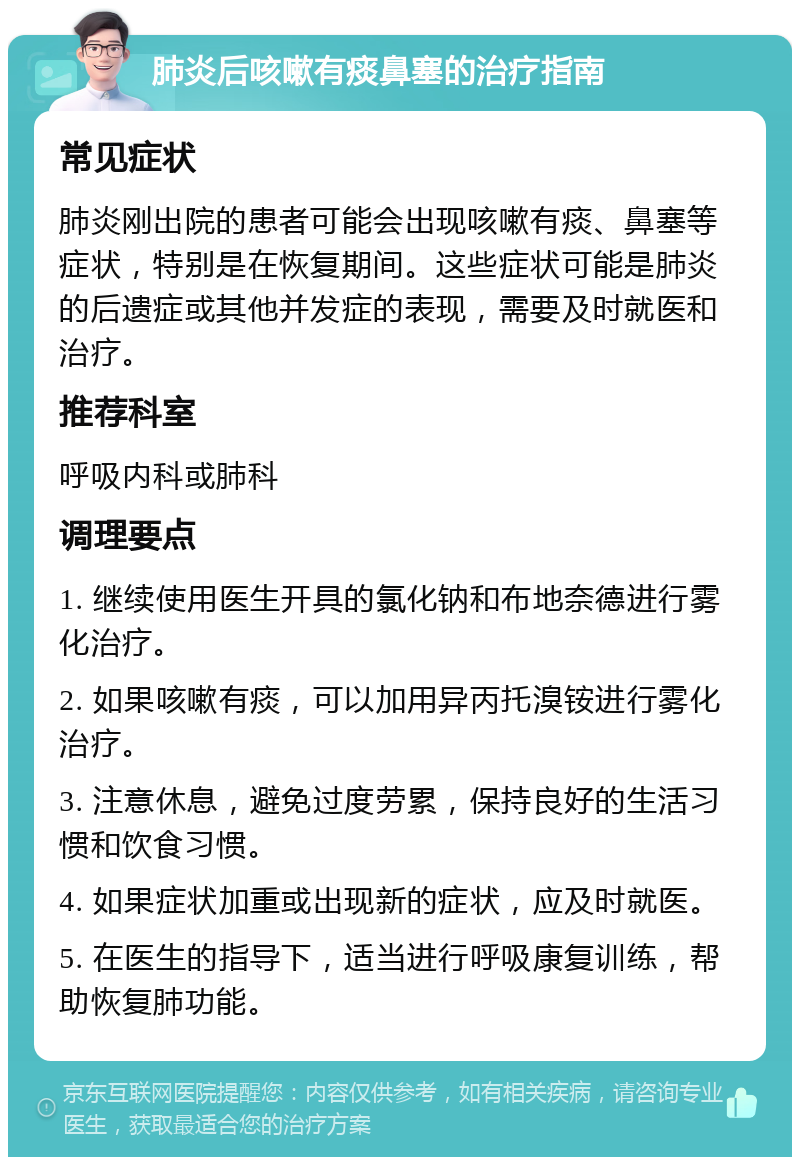 肺炎后咳嗽有痰鼻塞的治疗指南 常见症状 肺炎刚出院的患者可能会出现咳嗽有痰、鼻塞等症状，特别是在恢复期间。这些症状可能是肺炎的后遗症或其他并发症的表现，需要及时就医和治疗。 推荐科室 呼吸内科或肺科 调理要点 1. 继续使用医生开具的氯化钠和布地奈德进行雾化治疗。 2. 如果咳嗽有痰，可以加用异丙托溴铵进行雾化治疗。 3. 注意休息，避免过度劳累，保持良好的生活习惯和饮食习惯。 4. 如果症状加重或出现新的症状，应及时就医。 5. 在医生的指导下，适当进行呼吸康复训练，帮助恢复肺功能。