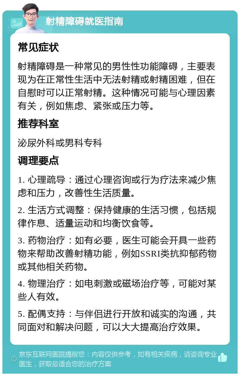 射精障碍就医指南 常见症状 射精障碍是一种常见的男性性功能障碍，主要表现为在正常性生活中无法射精或射精困难，但在自慰时可以正常射精。这种情况可能与心理因素有关，例如焦虑、紧张或压力等。 推荐科室 泌尿外科或男科专科 调理要点 1. 心理疏导：通过心理咨询或行为疗法来减少焦虑和压力，改善性生活质量。 2. 生活方式调整：保持健康的生活习惯，包括规律作息、适量运动和均衡饮食等。 3. 药物治疗：如有必要，医生可能会开具一些药物来帮助改善射精功能，例如SSRI类抗抑郁药物或其他相关药物。 4. 物理治疗：如电刺激或磁场治疗等，可能对某些人有效。 5. 配偶支持：与伴侣进行开放和诚实的沟通，共同面对和解决问题，可以大大提高治疗效果。