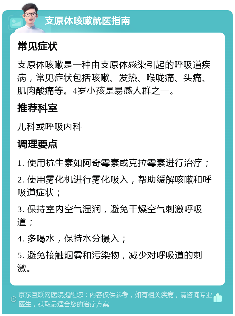 支原体咳嗽就医指南 常见症状 支原体咳嗽是一种由支原体感染引起的呼吸道疾病，常见症状包括咳嗽、发热、喉咙痛、头痛、肌肉酸痛等。4岁小孩是易感人群之一。 推荐科室 儿科或呼吸内科 调理要点 1. 使用抗生素如阿奇霉素或克拉霉素进行治疗； 2. 使用雾化机进行雾化吸入，帮助缓解咳嗽和呼吸道症状； 3. 保持室内空气湿润，避免干燥空气刺激呼吸道； 4. 多喝水，保持水分摄入； 5. 避免接触烟雾和污染物，减少对呼吸道的刺激。