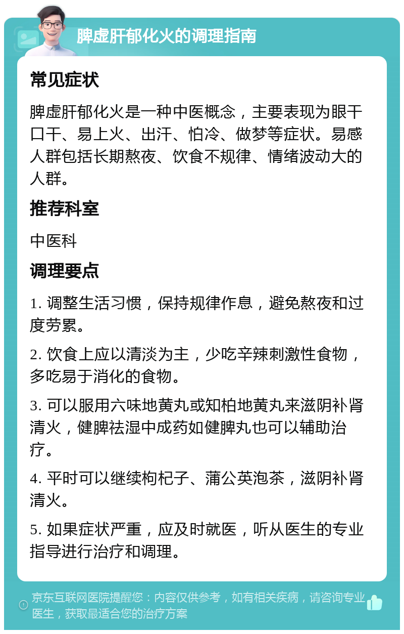 脾虚肝郁化火的调理指南 常见症状 脾虚肝郁化火是一种中医概念，主要表现为眼干口干、易上火、出汗、怕冷、做梦等症状。易感人群包括长期熬夜、饮食不规律、情绪波动大的人群。 推荐科室 中医科 调理要点 1. 调整生活习惯，保持规律作息，避免熬夜和过度劳累。 2. 饮食上应以清淡为主，少吃辛辣刺激性食物，多吃易于消化的食物。 3. 可以服用六味地黄丸或知柏地黄丸来滋阴补肾清火，健脾祛湿中成药如健脾丸也可以辅助治疗。 4. 平时可以继续枸杞子、蒲公英泡茶，滋阴补肾清火。 5. 如果症状严重，应及时就医，听从医生的专业指导进行治疗和调理。