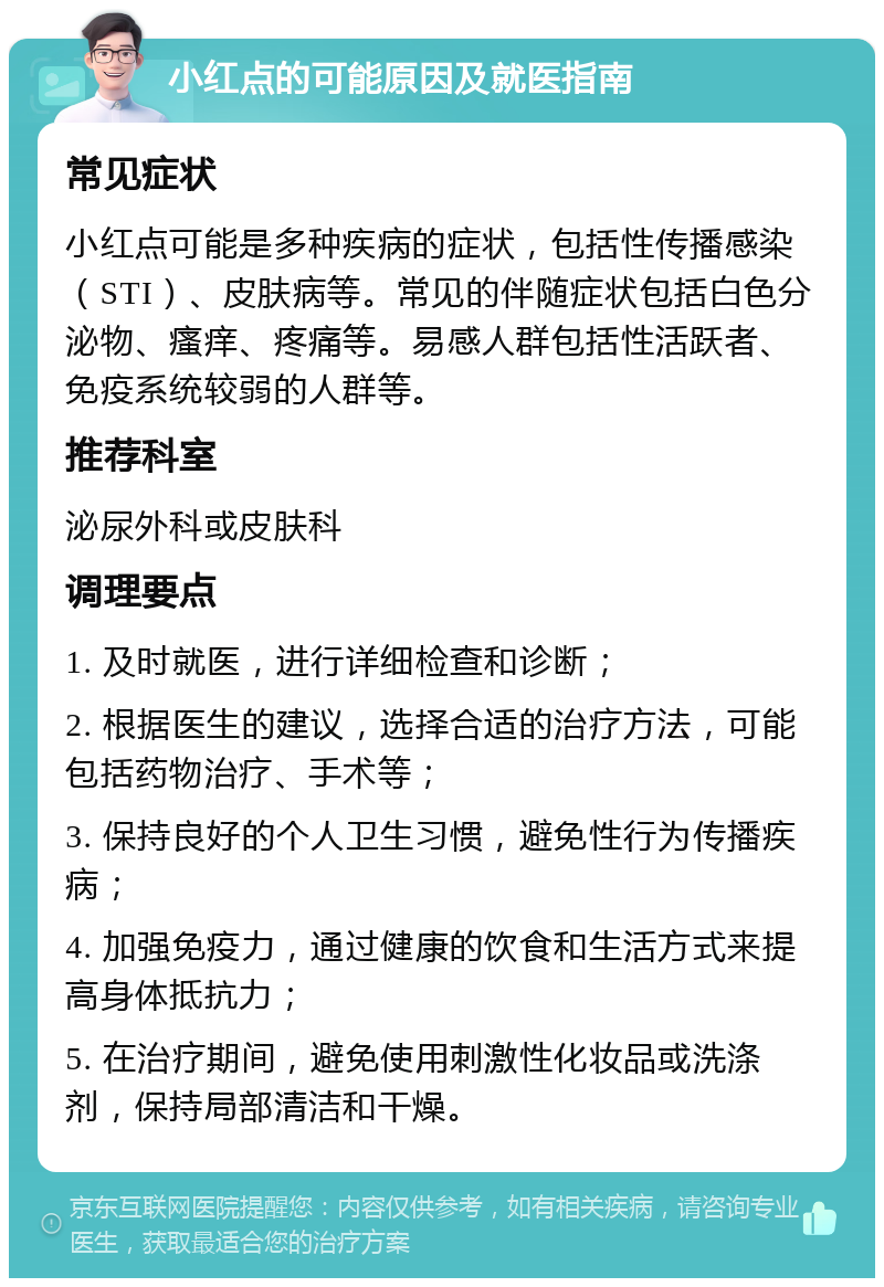 小红点的可能原因及就医指南 常见症状 小红点可能是多种疾病的症状，包括性传播感染（STI）、皮肤病等。常见的伴随症状包括白色分泌物、瘙痒、疼痛等。易感人群包括性活跃者、免疫系统较弱的人群等。 推荐科室 泌尿外科或皮肤科 调理要点 1. 及时就医，进行详细检查和诊断； 2. 根据医生的建议，选择合适的治疗方法，可能包括药物治疗、手术等； 3. 保持良好的个人卫生习惯，避免性行为传播疾病； 4. 加强免疫力，通过健康的饮食和生活方式来提高身体抵抗力； 5. 在治疗期间，避免使用刺激性化妆品或洗涤剂，保持局部清洁和干燥。