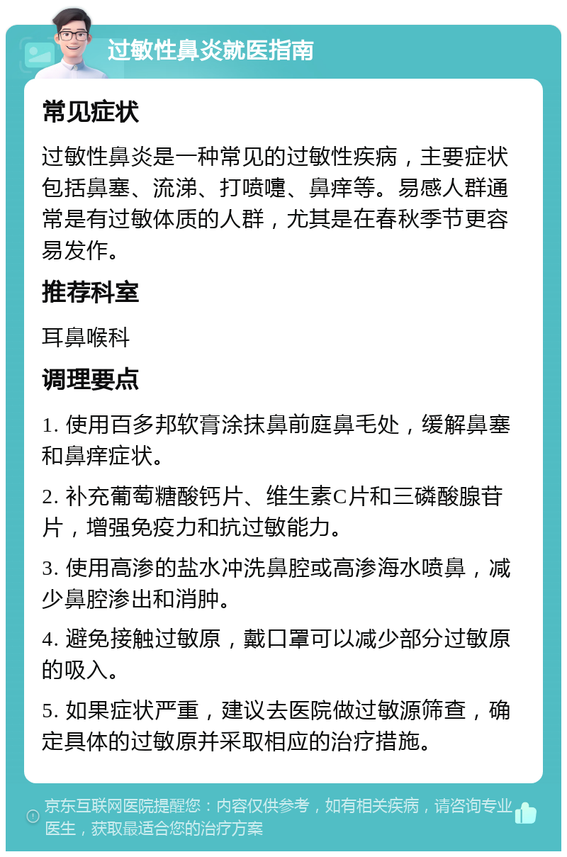 过敏性鼻炎就医指南 常见症状 过敏性鼻炎是一种常见的过敏性疾病，主要症状包括鼻塞、流涕、打喷嚏、鼻痒等。易感人群通常是有过敏体质的人群，尤其是在春秋季节更容易发作。 推荐科室 耳鼻喉科 调理要点 1. 使用百多邦软膏涂抹鼻前庭鼻毛处，缓解鼻塞和鼻痒症状。 2. 补充葡萄糖酸钙片、维生素C片和三磷酸腺苷片，增强免疫力和抗过敏能力。 3. 使用高渗的盐水冲洗鼻腔或高渗海水喷鼻，减少鼻腔渗出和消肿。 4. 避免接触过敏原，戴口罩可以减少部分过敏原的吸入。 5. 如果症状严重，建议去医院做过敏源筛查，确定具体的过敏原并采取相应的治疗措施。