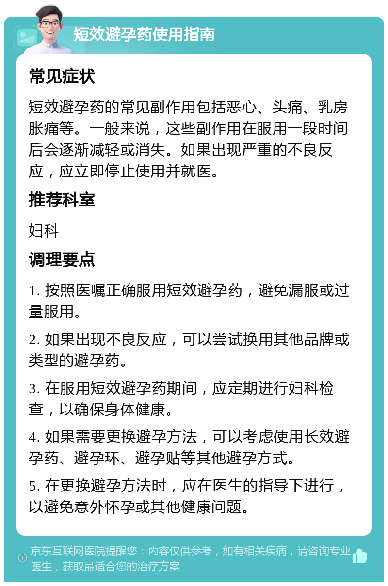 短效避孕药使用指南 常见症状 短效避孕药的常见副作用包括恶心、头痛、乳房胀痛等。一般来说，这些副作用在服用一段时间后会逐渐减轻或消失。如果出现严重的不良反应，应立即停止使用并就医。 推荐科室 妇科 调理要点 1. 按照医嘱正确服用短效避孕药，避免漏服或过量服用。 2. 如果出现不良反应，可以尝试换用其他品牌或类型的避孕药。 3. 在服用短效避孕药期间，应定期进行妇科检查，以确保身体健康。 4. 如果需要更换避孕方法，可以考虑使用长效避孕药、避孕环、避孕贴等其他避孕方式。 5. 在更换避孕方法时，应在医生的指导下进行，以避免意外怀孕或其他健康问题。