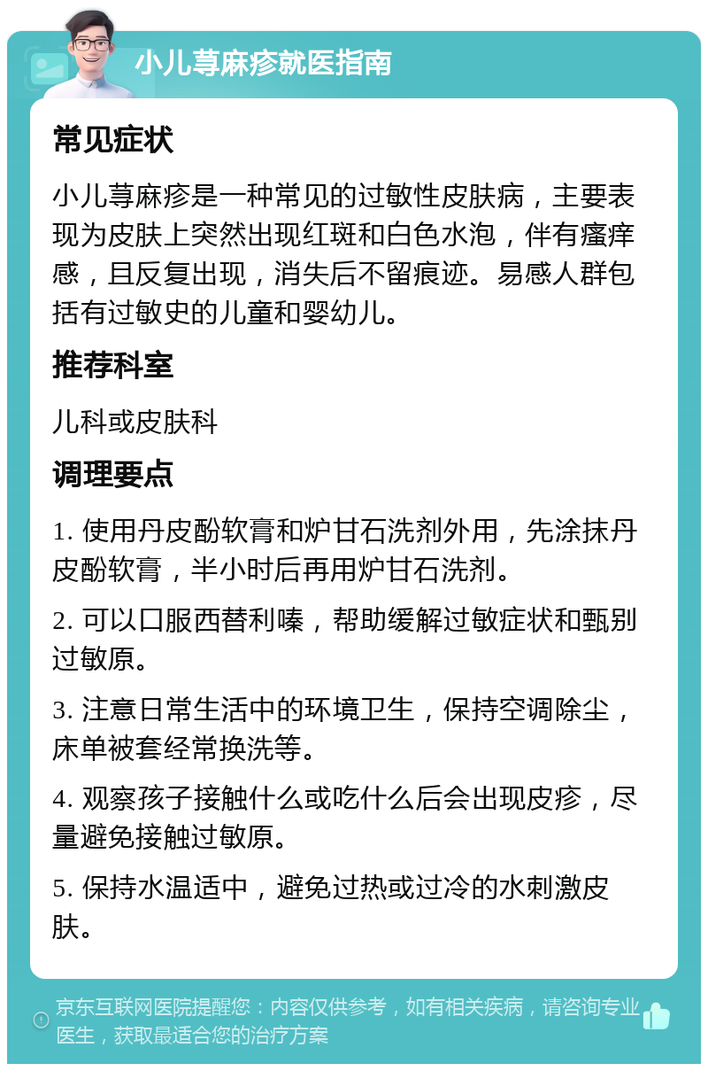 小儿荨麻疹就医指南 常见症状 小儿荨麻疹是一种常见的过敏性皮肤病，主要表现为皮肤上突然出现红斑和白色水泡，伴有瘙痒感，且反复出现，消失后不留痕迹。易感人群包括有过敏史的儿童和婴幼儿。 推荐科室 儿科或皮肤科 调理要点 1. 使用丹皮酚软膏和炉甘石洗剂外用，先涂抹丹皮酚软膏，半小时后再用炉甘石洗剂。 2. 可以口服西替利嗪，帮助缓解过敏症状和甄别过敏原。 3. 注意日常生活中的环境卫生，保持空调除尘，床单被套经常换洗等。 4. 观察孩子接触什么或吃什么后会出现皮疹，尽量避免接触过敏原。 5. 保持水温适中，避免过热或过冷的水刺激皮肤。