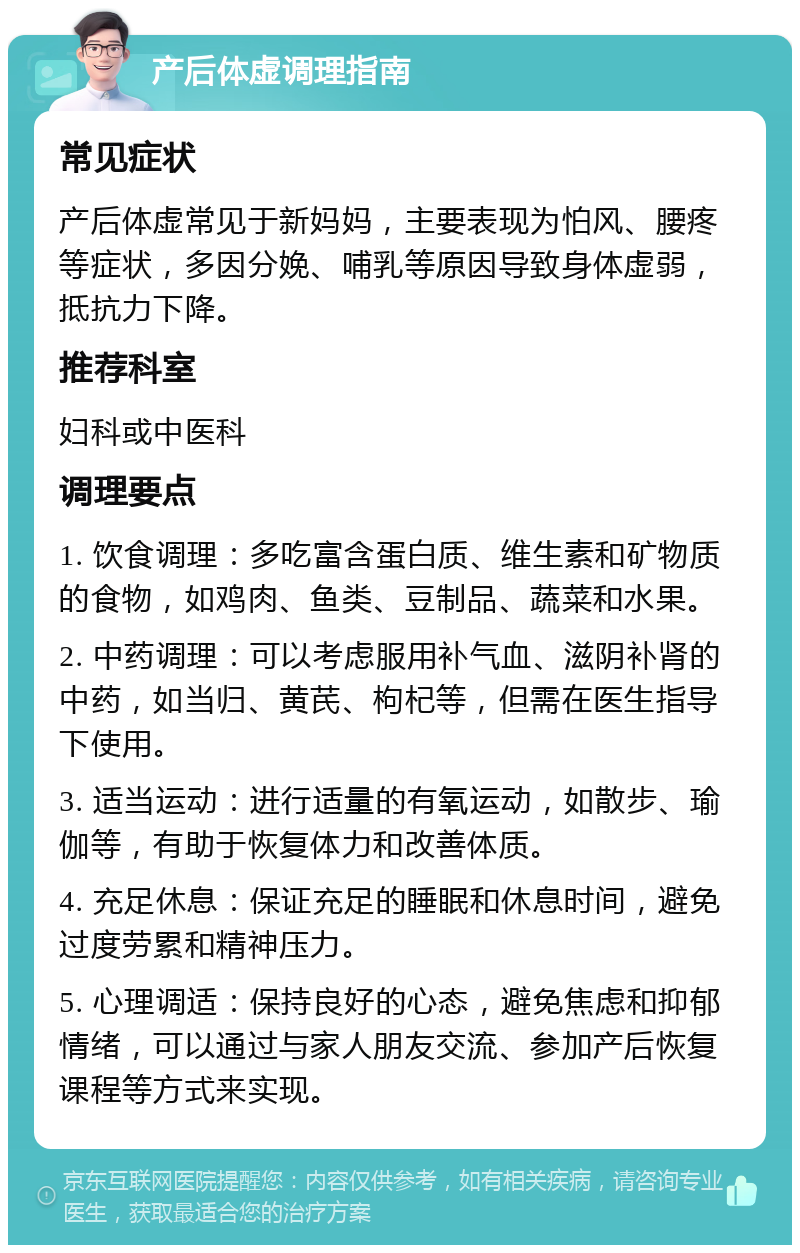 产后体虚调理指南 常见症状 产后体虚常见于新妈妈，主要表现为怕风、腰疼等症状，多因分娩、哺乳等原因导致身体虚弱，抵抗力下降。 推荐科室 妇科或中医科 调理要点 1. 饮食调理：多吃富含蛋白质、维生素和矿物质的食物，如鸡肉、鱼类、豆制品、蔬菜和水果。 2. 中药调理：可以考虑服用补气血、滋阴补肾的中药，如当归、黄芪、枸杞等，但需在医生指导下使用。 3. 适当运动：进行适量的有氧运动，如散步、瑜伽等，有助于恢复体力和改善体质。 4. 充足休息：保证充足的睡眠和休息时间，避免过度劳累和精神压力。 5. 心理调适：保持良好的心态，避免焦虑和抑郁情绪，可以通过与家人朋友交流、参加产后恢复课程等方式来实现。