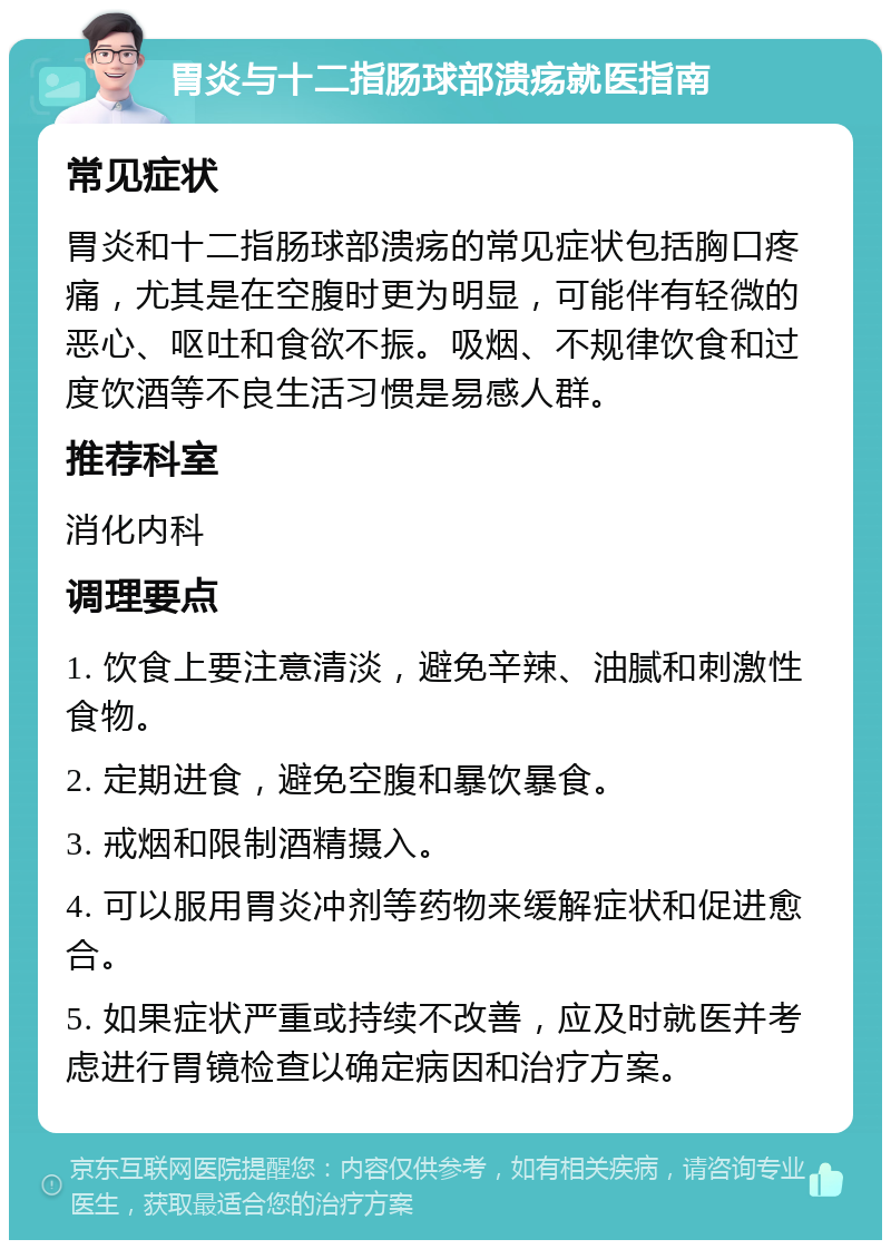 胃炎与十二指肠球部溃疡就医指南 常见症状 胃炎和十二指肠球部溃疡的常见症状包括胸口疼痛，尤其是在空腹时更为明显，可能伴有轻微的恶心、呕吐和食欲不振。吸烟、不规律饮食和过度饮酒等不良生活习惯是易感人群。 推荐科室 消化内科 调理要点 1. 饮食上要注意清淡，避免辛辣、油腻和刺激性食物。 2. 定期进食，避免空腹和暴饮暴食。 3. 戒烟和限制酒精摄入。 4. 可以服用胃炎冲剂等药物来缓解症状和促进愈合。 5. 如果症状严重或持续不改善，应及时就医并考虑进行胃镜检查以确定病因和治疗方案。