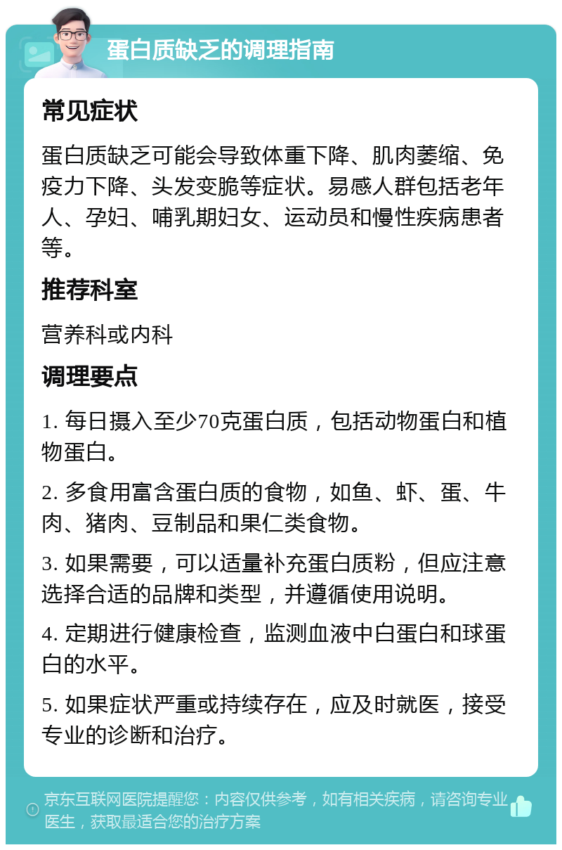 蛋白质缺乏的调理指南 常见症状 蛋白质缺乏可能会导致体重下降、肌肉萎缩、免疫力下降、头发变脆等症状。易感人群包括老年人、孕妇、哺乳期妇女、运动员和慢性疾病患者等。 推荐科室 营养科或内科 调理要点 1. 每日摄入至少70克蛋白质，包括动物蛋白和植物蛋白。 2. 多食用富含蛋白质的食物，如鱼、虾、蛋、牛肉、猪肉、豆制品和果仁类食物。 3. 如果需要，可以适量补充蛋白质粉，但应注意选择合适的品牌和类型，并遵循使用说明。 4. 定期进行健康检查，监测血液中白蛋白和球蛋白的水平。 5. 如果症状严重或持续存在，应及时就医，接受专业的诊断和治疗。