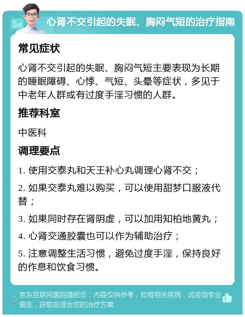 心肾不交引起的失眠、胸闷气短的治疗指南 常见症状 心肾不交引起的失眠、胸闷气短主要表现为长期的睡眠障碍、心悸、气短、头晕等症状，多见于中老年人群或有过度手淫习惯的人群。 推荐科室 中医科 调理要点 1. 使用交泰丸和天王补心丸调理心肾不交； 2. 如果交泰丸难以购买，可以使用甜梦口服液代替； 3. 如果同时存在肾阴虚，可以加用知柏地黄丸； 4. 心肾交通胶囊也可以作为辅助治疗； 5. 注意调整生活习惯，避免过度手淫，保持良好的作息和饮食习惯。