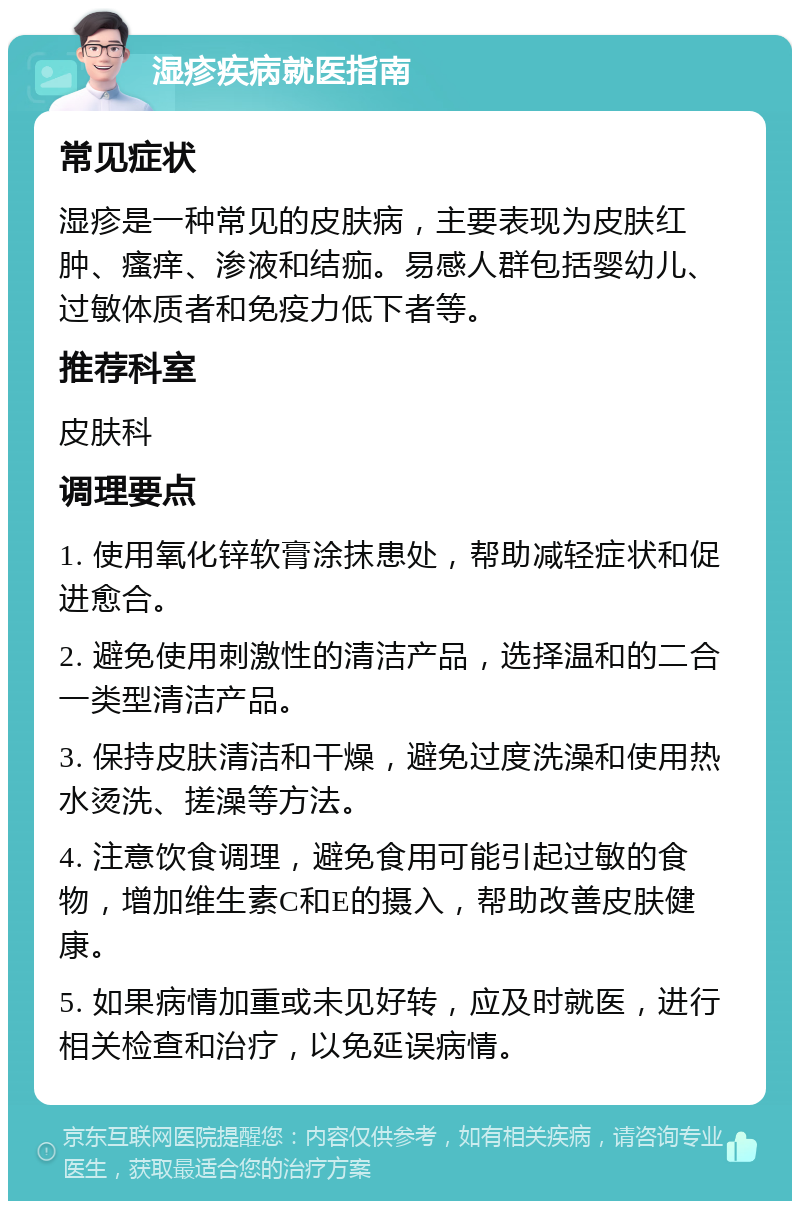 湿疹疾病就医指南 常见症状 湿疹是一种常见的皮肤病，主要表现为皮肤红肿、瘙痒、渗液和结痂。易感人群包括婴幼儿、过敏体质者和免疫力低下者等。 推荐科室 皮肤科 调理要点 1. 使用氧化锌软膏涂抹患处，帮助减轻症状和促进愈合。 2. 避免使用刺激性的清洁产品，选择温和的二合一类型清洁产品。 3. 保持皮肤清洁和干燥，避免过度洗澡和使用热水烫洗、搓澡等方法。 4. 注意饮食调理，避免食用可能引起过敏的食物，增加维生素C和E的摄入，帮助改善皮肤健康。 5. 如果病情加重或未见好转，应及时就医，进行相关检查和治疗，以免延误病情。