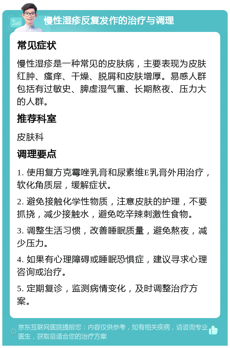 慢性湿疹反复发作的治疗与调理 常见症状 慢性湿疹是一种常见的皮肤病，主要表现为皮肤红肿、瘙痒、干燥、脱屑和皮肤增厚。易感人群包括有过敏史、脾虚湿气重、长期熬夜、压力大的人群。 推荐科室 皮肤科 调理要点 1. 使用复方克霉唑乳膏和尿素维E乳膏外用治疗，软化角质层，缓解症状。 2. 避免接触化学性物质，注意皮肤的护理，不要抓挠，减少接触水，避免吃辛辣刺激性食物。 3. 调整生活习惯，改善睡眠质量，避免熬夜，减少压力。 4. 如果有心理障碍或睡眠恐惧症，建议寻求心理咨询或治疗。 5. 定期复诊，监测病情变化，及时调整治疗方案。