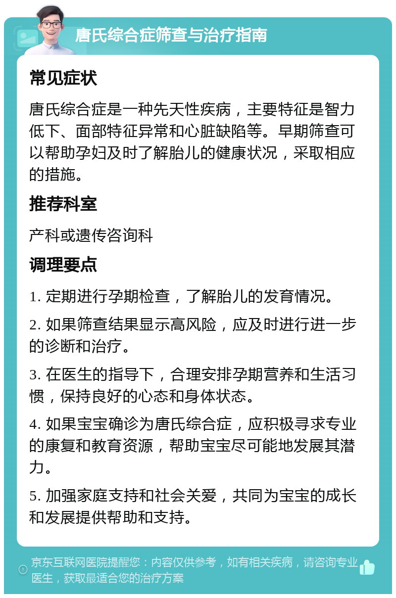 唐氏综合症筛查与治疗指南 常见症状 唐氏综合症是一种先天性疾病，主要特征是智力低下、面部特征异常和心脏缺陷等。早期筛查可以帮助孕妇及时了解胎儿的健康状况，采取相应的措施。 推荐科室 产科或遗传咨询科 调理要点 1. 定期进行孕期检查，了解胎儿的发育情况。 2. 如果筛查结果显示高风险，应及时进行进一步的诊断和治疗。 3. 在医生的指导下，合理安排孕期营养和生活习惯，保持良好的心态和身体状态。 4. 如果宝宝确诊为唐氏综合症，应积极寻求专业的康复和教育资源，帮助宝宝尽可能地发展其潜力。 5. 加强家庭支持和社会关爱，共同为宝宝的成长和发展提供帮助和支持。