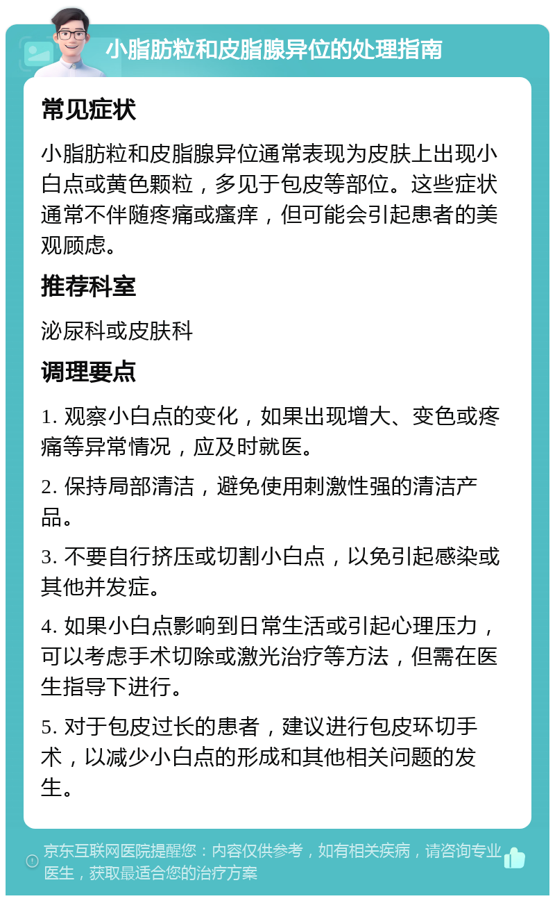 小脂肪粒和皮脂腺异位的处理指南 常见症状 小脂肪粒和皮脂腺异位通常表现为皮肤上出现小白点或黄色颗粒，多见于包皮等部位。这些症状通常不伴随疼痛或瘙痒，但可能会引起患者的美观顾虑。 推荐科室 泌尿科或皮肤科 调理要点 1. 观察小白点的变化，如果出现增大、变色或疼痛等异常情况，应及时就医。 2. 保持局部清洁，避免使用刺激性强的清洁产品。 3. 不要自行挤压或切割小白点，以免引起感染或其他并发症。 4. 如果小白点影响到日常生活或引起心理压力，可以考虑手术切除或激光治疗等方法，但需在医生指导下进行。 5. 对于包皮过长的患者，建议进行包皮环切手术，以减少小白点的形成和其他相关问题的发生。