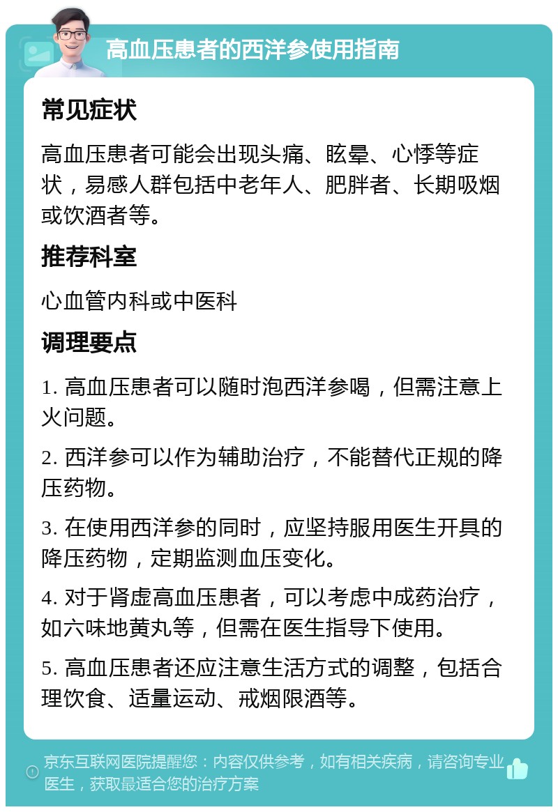 高血压患者的西洋参使用指南 常见症状 高血压患者可能会出现头痛、眩晕、心悸等症状，易感人群包括中老年人、肥胖者、长期吸烟或饮酒者等。 推荐科室 心血管内科或中医科 调理要点 1. 高血压患者可以随时泡西洋参喝，但需注意上火问题。 2. 西洋参可以作为辅助治疗，不能替代正规的降压药物。 3. 在使用西洋参的同时，应坚持服用医生开具的降压药物，定期监测血压变化。 4. 对于肾虚高血压患者，可以考虑中成药治疗，如六味地黄丸等，但需在医生指导下使用。 5. 高血压患者还应注意生活方式的调整，包括合理饮食、适量运动、戒烟限酒等。