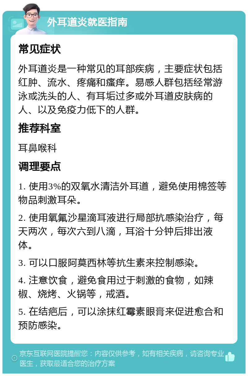 外耳道炎就医指南 常见症状 外耳道炎是一种常见的耳部疾病，主要症状包括红肿、流水、疼痛和瘙痒。易感人群包括经常游泳或洗头的人、有耳垢过多或外耳道皮肤病的人、以及免疫力低下的人群。 推荐科室 耳鼻喉科 调理要点 1. 使用3%的双氧水清洁外耳道，避免使用棉签等物品刺激耳朵。 2. 使用氧氟沙星滴耳液进行局部抗感染治疗，每天两次，每次六到八滴，耳浴十分钟后排出液体。 3. 可以口服阿莫西林等抗生素来控制感染。 4. 注意饮食，避免食用过于刺激的食物，如辣椒、烧烤、火锅等，戒酒。 5. 在结疤后，可以涂抹红霉素眼膏来促进愈合和预防感染。