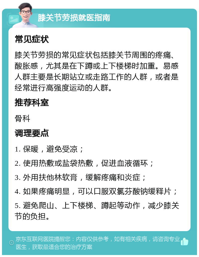 膝关节劳损就医指南 常见症状 膝关节劳损的常见症状包括膝关节周围的疼痛、酸胀感，尤其是在下蹲或上下楼梯时加重。易感人群主要是长期站立或走路工作的人群，或者是经常进行高强度运动的人群。 推荐科室 骨科 调理要点 1. 保暖，避免受凉； 2. 使用热敷或盐袋热敷，促进血液循环； 3. 外用扶他林软膏，缓解疼痛和炎症； 4. 如果疼痛明显，可以口服双氯芬酸钠缓释片； 5. 避免爬山、上下楼梯、蹲起等动作，减少膝关节的负担。