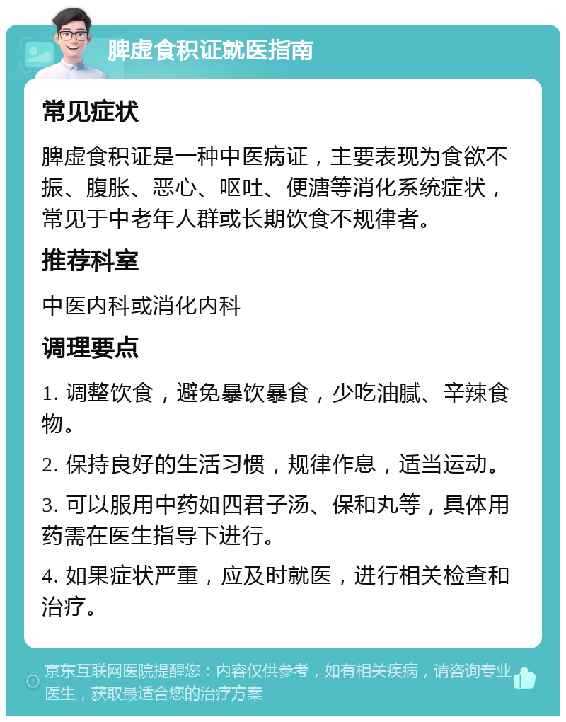 脾虚食积证就医指南 常见症状 脾虚食积证是一种中医病证，主要表现为食欲不振、腹胀、恶心、呕吐、便溏等消化系统症状，常见于中老年人群或长期饮食不规律者。 推荐科室 中医内科或消化内科 调理要点 1. 调整饮食，避免暴饮暴食，少吃油腻、辛辣食物。 2. 保持良好的生活习惯，规律作息，适当运动。 3. 可以服用中药如四君子汤、保和丸等，具体用药需在医生指导下进行。 4. 如果症状严重，应及时就医，进行相关检查和治疗。