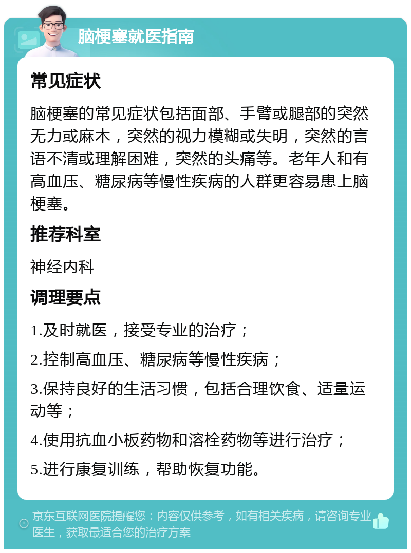 脑梗塞就医指南 常见症状 脑梗塞的常见症状包括面部、手臂或腿部的突然无力或麻木，突然的视力模糊或失明，突然的言语不清或理解困难，突然的头痛等。老年人和有高血压、糖尿病等慢性疾病的人群更容易患上脑梗塞。 推荐科室 神经内科 调理要点 1.及时就医，接受专业的治疗； 2.控制高血压、糖尿病等慢性疾病； 3.保持良好的生活习惯，包括合理饮食、适量运动等； 4.使用抗血小板药物和溶栓药物等进行治疗； 5.进行康复训练，帮助恢复功能。