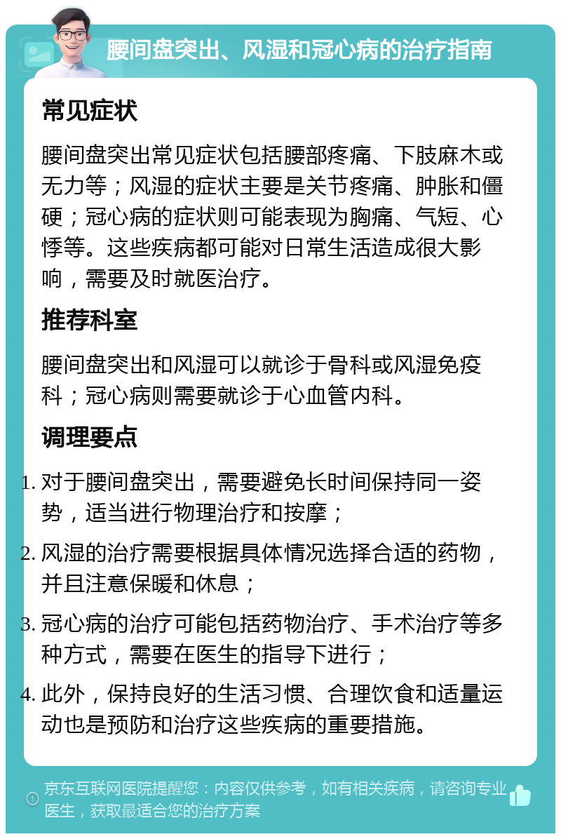 腰间盘突出、风湿和冠心病的治疗指南 常见症状 腰间盘突出常见症状包括腰部疼痛、下肢麻木或无力等；风湿的症状主要是关节疼痛、肿胀和僵硬；冠心病的症状则可能表现为胸痛、气短、心悸等。这些疾病都可能对日常生活造成很大影响，需要及时就医治疗。 推荐科室 腰间盘突出和风湿可以就诊于骨科或风湿免疫科；冠心病则需要就诊于心血管内科。 调理要点 对于腰间盘突出，需要避免长时间保持同一姿势，适当进行物理治疗和按摩； 风湿的治疗需要根据具体情况选择合适的药物，并且注意保暖和休息； 冠心病的治疗可能包括药物治疗、手术治疗等多种方式，需要在医生的指导下进行； 此外，保持良好的生活习惯、合理饮食和适量运动也是预防和治疗这些疾病的重要措施。