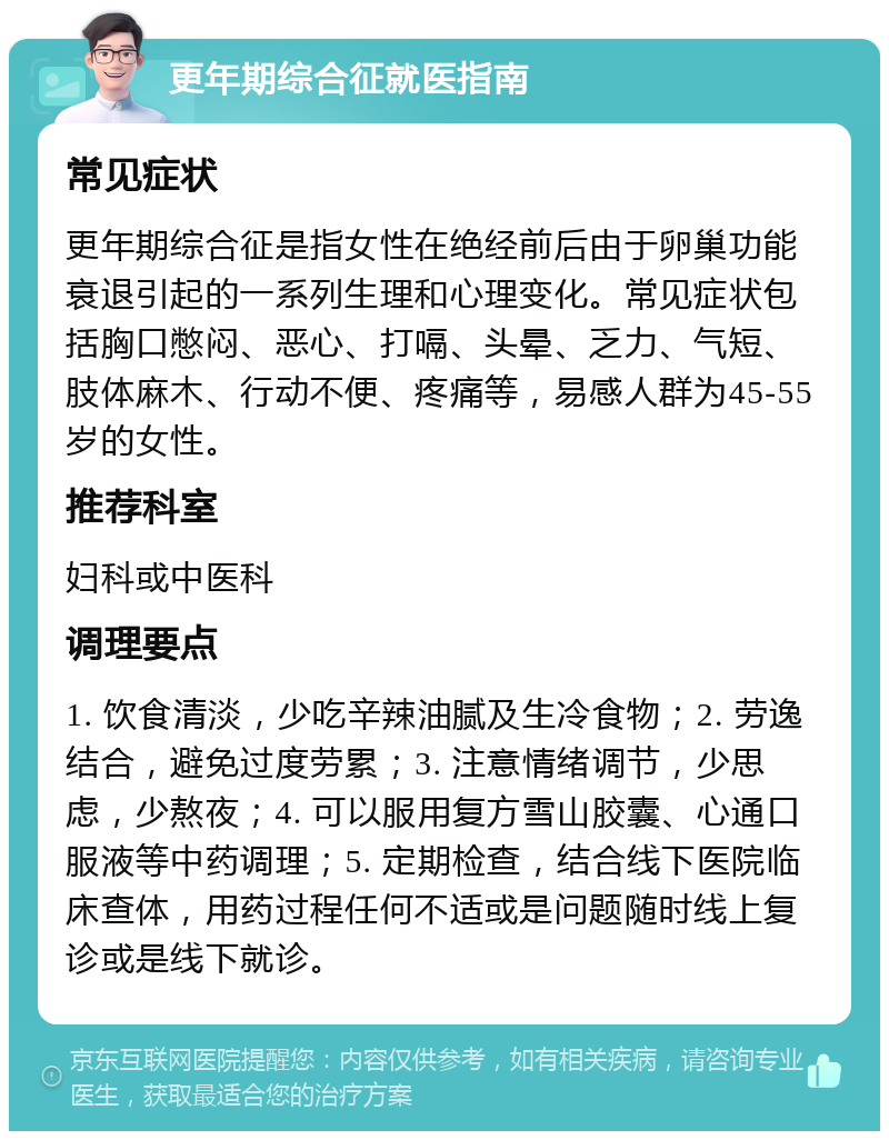 更年期综合征就医指南 常见症状 更年期综合征是指女性在绝经前后由于卵巢功能衰退引起的一系列生理和心理变化。常见症状包括胸口憋闷、恶心、打嗝、头晕、乏力、气短、肢体麻木、行动不便、疼痛等，易感人群为45-55岁的女性。 推荐科室 妇科或中医科 调理要点 1. 饮食清淡，少吃辛辣油腻及生冷食物；2. 劳逸结合，避免过度劳累；3. 注意情绪调节，少思虑，少熬夜；4. 可以服用复方雪山胶囊、心通口服液等中药调理；5. 定期检查，结合线下医院临床查体，用药过程任何不适或是问题随时线上复诊或是线下就诊。