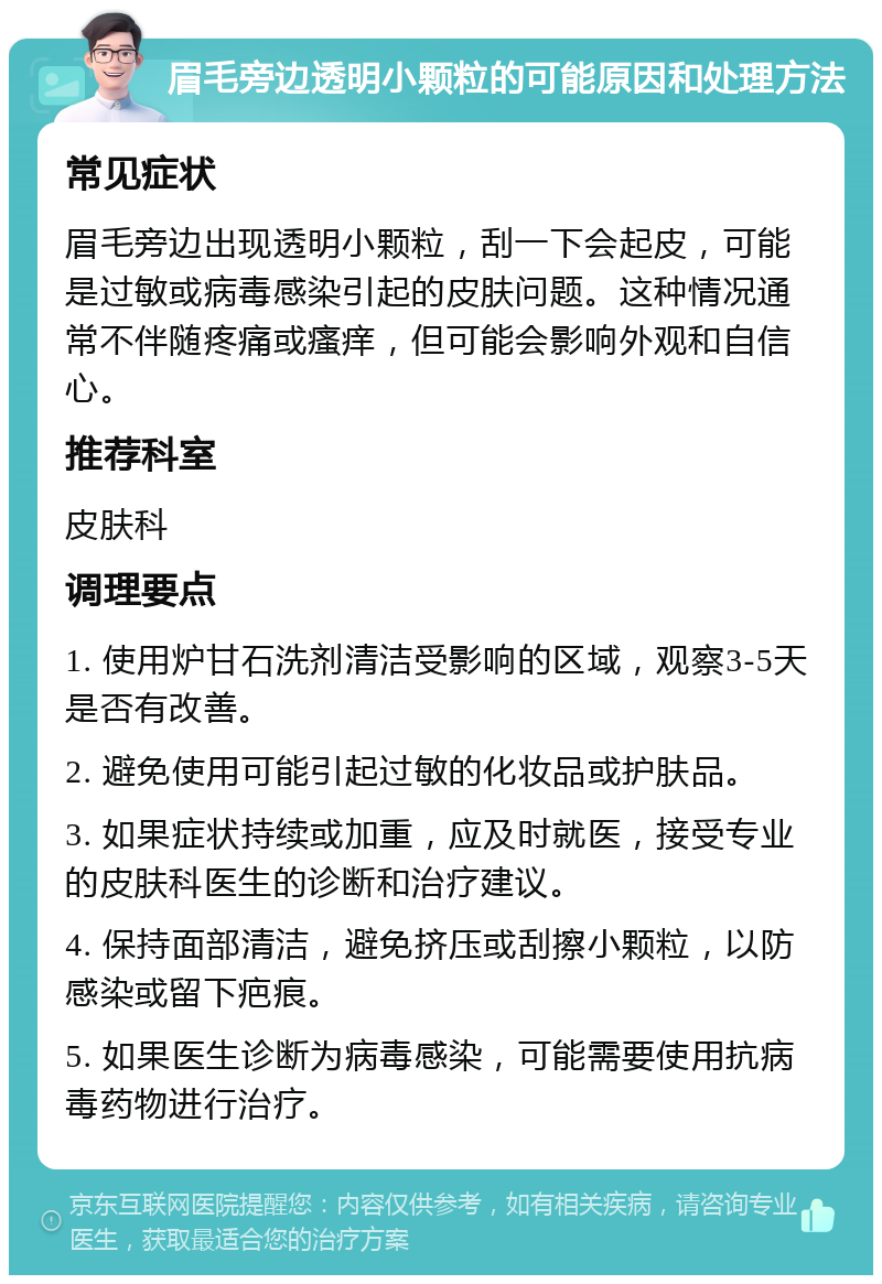 眉毛旁边透明小颗粒的可能原因和处理方法 常见症状 眉毛旁边出现透明小颗粒，刮一下会起皮，可能是过敏或病毒感染引起的皮肤问题。这种情况通常不伴随疼痛或瘙痒，但可能会影响外观和自信心。 推荐科室 皮肤科 调理要点 1. 使用炉甘石洗剂清洁受影响的区域，观察3-5天是否有改善。 2. 避免使用可能引起过敏的化妆品或护肤品。 3. 如果症状持续或加重，应及时就医，接受专业的皮肤科医生的诊断和治疗建议。 4. 保持面部清洁，避免挤压或刮擦小颗粒，以防感染或留下疤痕。 5. 如果医生诊断为病毒感染，可能需要使用抗病毒药物进行治疗。