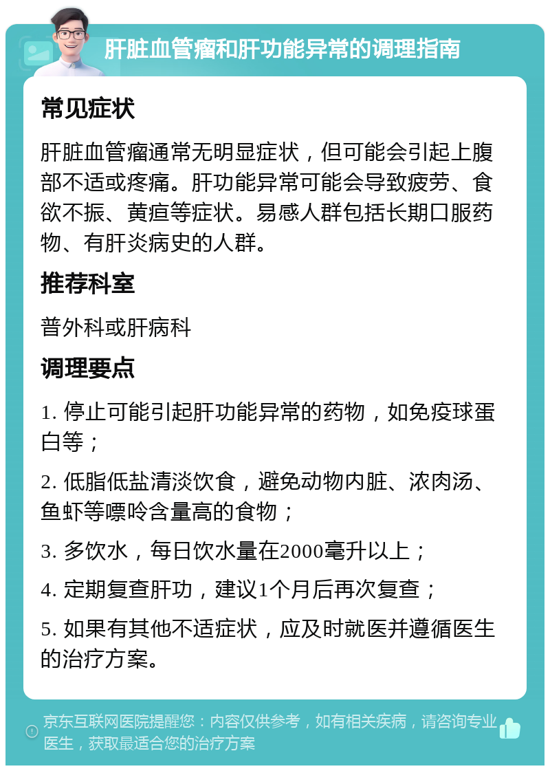 肝脏血管瘤和肝功能异常的调理指南 常见症状 肝脏血管瘤通常无明显症状，但可能会引起上腹部不适或疼痛。肝功能异常可能会导致疲劳、食欲不振、黄疸等症状。易感人群包括长期口服药物、有肝炎病史的人群。 推荐科室 普外科或肝病科 调理要点 1. 停止可能引起肝功能异常的药物，如免疫球蛋白等； 2. 低脂低盐清淡饮食，避免动物内脏、浓肉汤、鱼虾等嘌呤含量高的食物； 3. 多饮水，每日饮水量在2000毫升以上； 4. 定期复查肝功，建议1个月后再次复查； 5. 如果有其他不适症状，应及时就医并遵循医生的治疗方案。