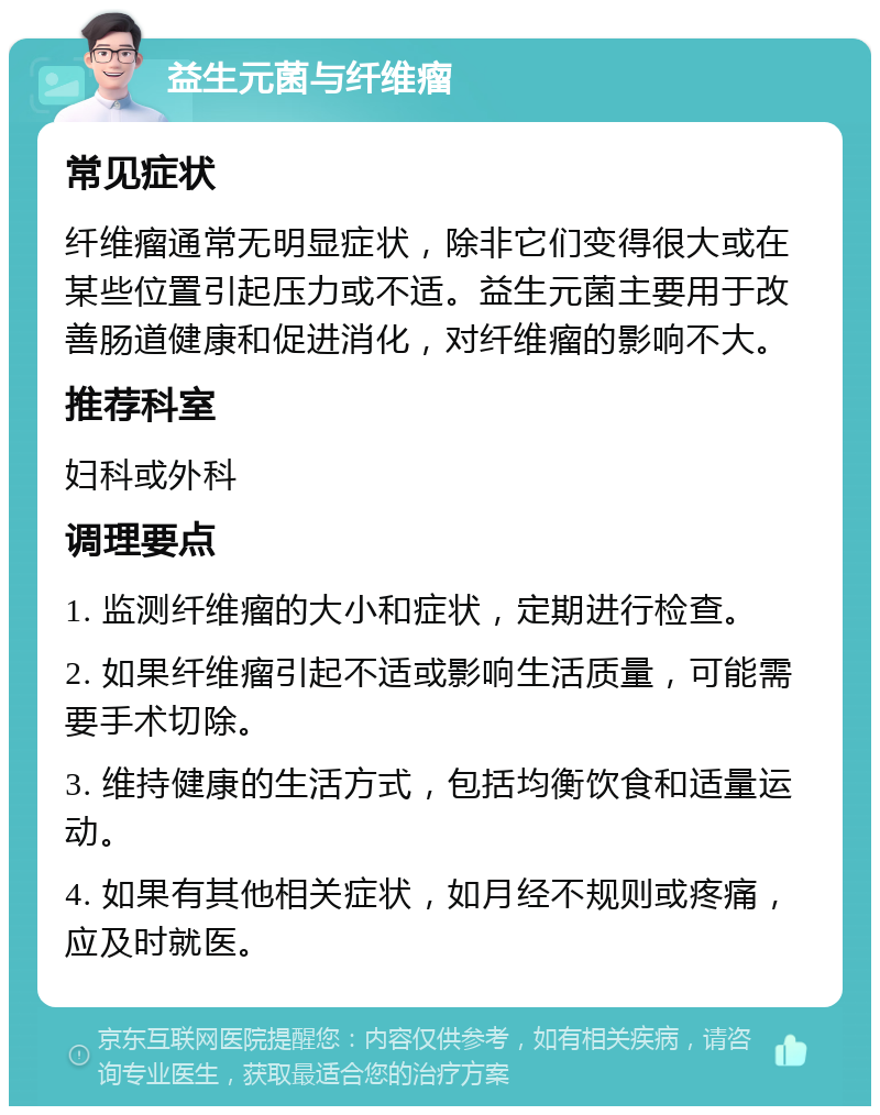 益生元菌与纤维瘤 常见症状 纤维瘤通常无明显症状，除非它们变得很大或在某些位置引起压力或不适。益生元菌主要用于改善肠道健康和促进消化，对纤维瘤的影响不大。 推荐科室 妇科或外科 调理要点 1. 监测纤维瘤的大小和症状，定期进行检查。 2. 如果纤维瘤引起不适或影响生活质量，可能需要手术切除。 3. 维持健康的生活方式，包括均衡饮食和适量运动。 4. 如果有其他相关症状，如月经不规则或疼痛，应及时就医。