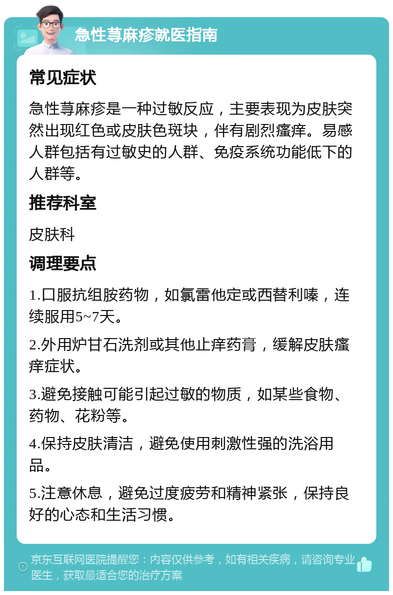 急性荨麻疹就医指南 常见症状 急性荨麻疹是一种过敏反应，主要表现为皮肤突然出现红色或皮肤色斑块，伴有剧烈瘙痒。易感人群包括有过敏史的人群、免疫系统功能低下的人群等。 推荐科室 皮肤科 调理要点 1.口服抗组胺药物，如氯雷他定或西替利嗪，连续服用5~7天。 2.外用炉甘石洗剂或其他止痒药膏，缓解皮肤瘙痒症状。 3.避免接触可能引起过敏的物质，如某些食物、药物、花粉等。 4.保持皮肤清洁，避免使用刺激性强的洗浴用品。 5.注意休息，避免过度疲劳和精神紧张，保持良好的心态和生活习惯。