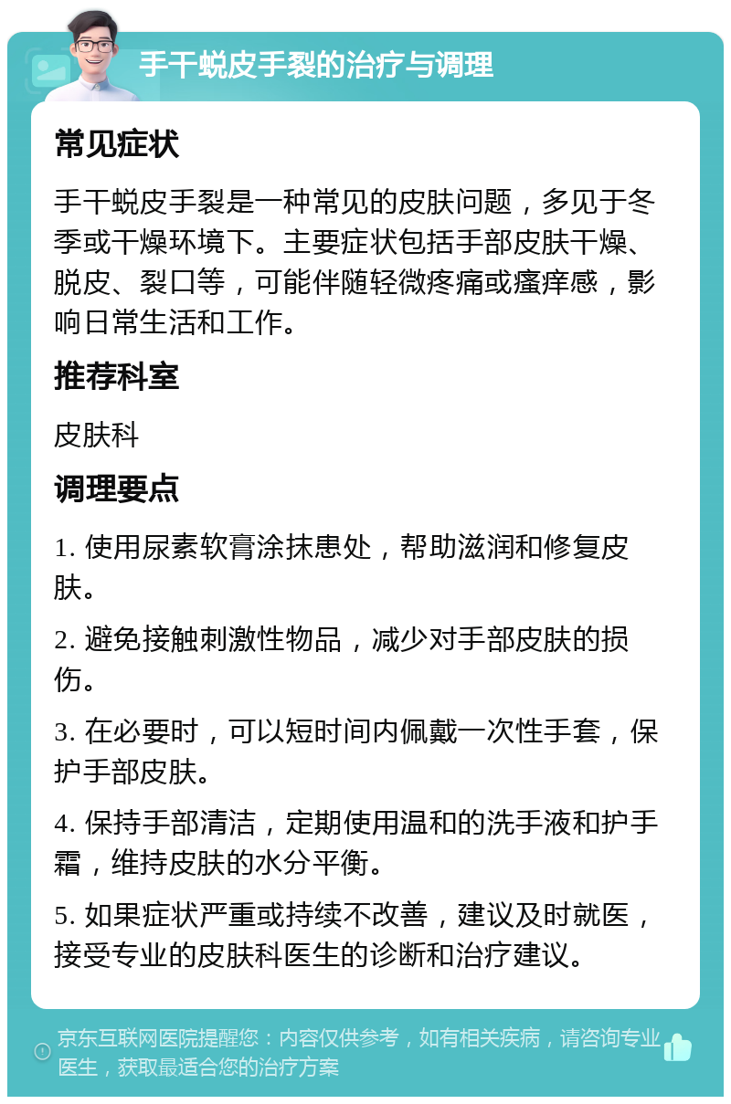 手干蜕皮手裂的治疗与调理 常见症状 手干蜕皮手裂是一种常见的皮肤问题，多见于冬季或干燥环境下。主要症状包括手部皮肤干燥、脱皮、裂口等，可能伴随轻微疼痛或瘙痒感，影响日常生活和工作。 推荐科室 皮肤科 调理要点 1. 使用尿素软膏涂抹患处，帮助滋润和修复皮肤。 2. 避免接触刺激性物品，减少对手部皮肤的损伤。 3. 在必要时，可以短时间内佩戴一次性手套，保护手部皮肤。 4. 保持手部清洁，定期使用温和的洗手液和护手霜，维持皮肤的水分平衡。 5. 如果症状严重或持续不改善，建议及时就医，接受专业的皮肤科医生的诊断和治疗建议。