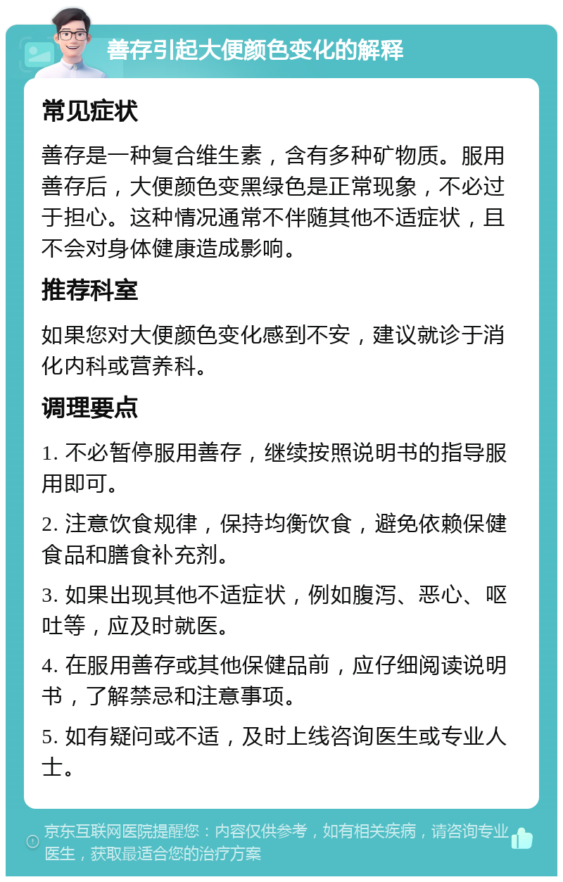 善存引起大便颜色变化的解释 常见症状 善存是一种复合维生素，含有多种矿物质。服用善存后，大便颜色变黑绿色是正常现象，不必过于担心。这种情况通常不伴随其他不适症状，且不会对身体健康造成影响。 推荐科室 如果您对大便颜色变化感到不安，建议就诊于消化内科或营养科。 调理要点 1. 不必暂停服用善存，继续按照说明书的指导服用即可。 2. 注意饮食规律，保持均衡饮食，避免依赖保健食品和膳食补充剂。 3. 如果出现其他不适症状，例如腹泻、恶心、呕吐等，应及时就医。 4. 在服用善存或其他保健品前，应仔细阅读说明书，了解禁忌和注意事项。 5. 如有疑问或不适，及时上线咨询医生或专业人士。