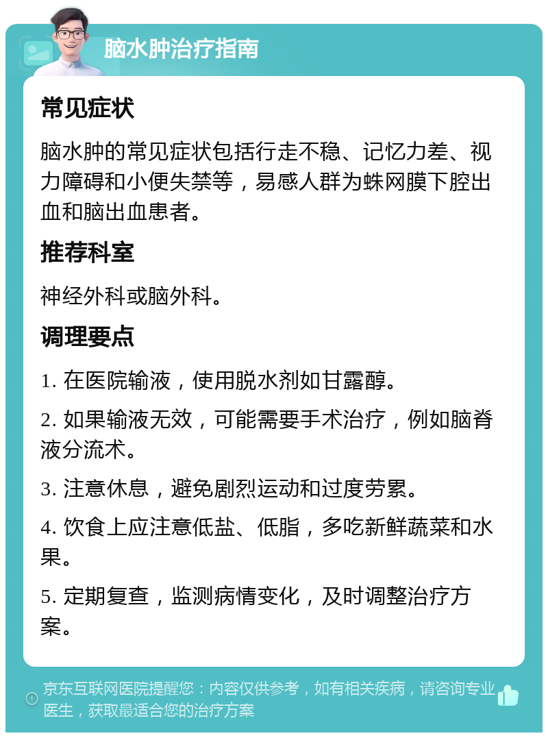 脑水肿治疗指南 常见症状 脑水肿的常见症状包括行走不稳、记忆力差、视力障碍和小便失禁等，易感人群为蛛网膜下腔出血和脑出血患者。 推荐科室 神经外科或脑外科。 调理要点 1. 在医院输液，使用脱水剂如甘露醇。 2. 如果输液无效，可能需要手术治疗，例如脑脊液分流术。 3. 注意休息，避免剧烈运动和过度劳累。 4. 饮食上应注意低盐、低脂，多吃新鲜蔬菜和水果。 5. 定期复查，监测病情变化，及时调整治疗方案。